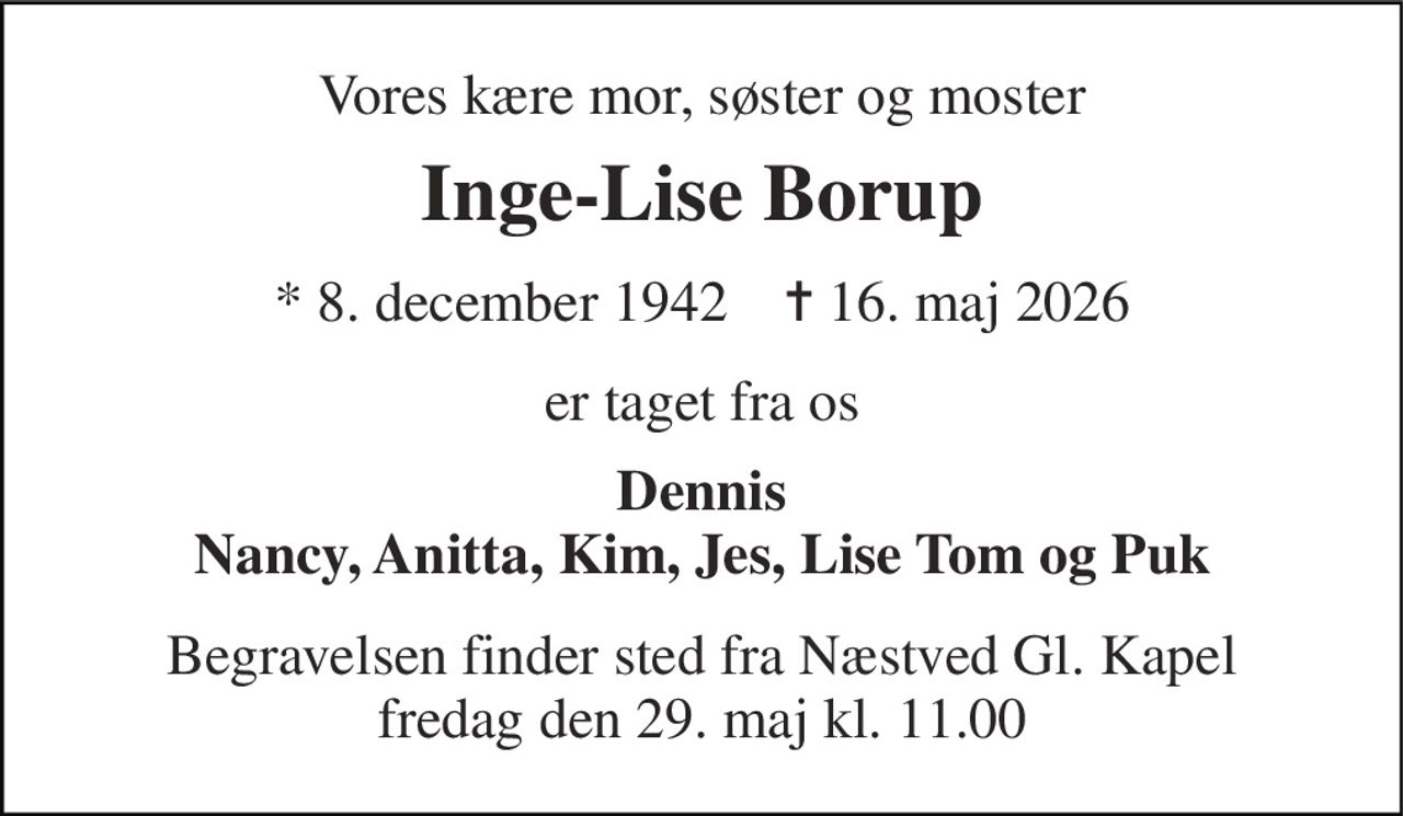 Vores kære mor, søster og moster 
Inge-Lise Borup 
* 8. december 1942    ✝ 16. maj 2026 
er taget fra os 
Dennis Nancy, Anitta, Kim, Jes, Lise Tom og Puk 
Begravelsen finder sted fra Næstved Gl. Kapel fredag den 29. maj kl. 11.00