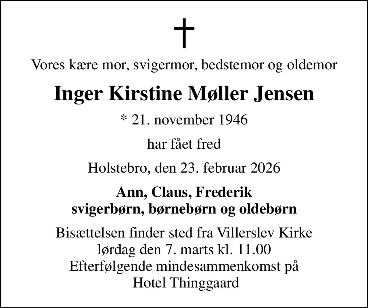Vores kære mor, svigermor, bedstemor og oldemor
Inger Kirstine Møller Jensen
* 21. november 1946
har fået fred
Holstebro, den 23. februar 2026
Ann, Claus, Frederik svigerbørn, børnebørn og oldebørn
Bisættelsen finder sted fra Villerslev Kirke  lørdag den 7. marts kl. 11.00  Efterfølgende mindesammenkomst på  Hotel Thinggaard