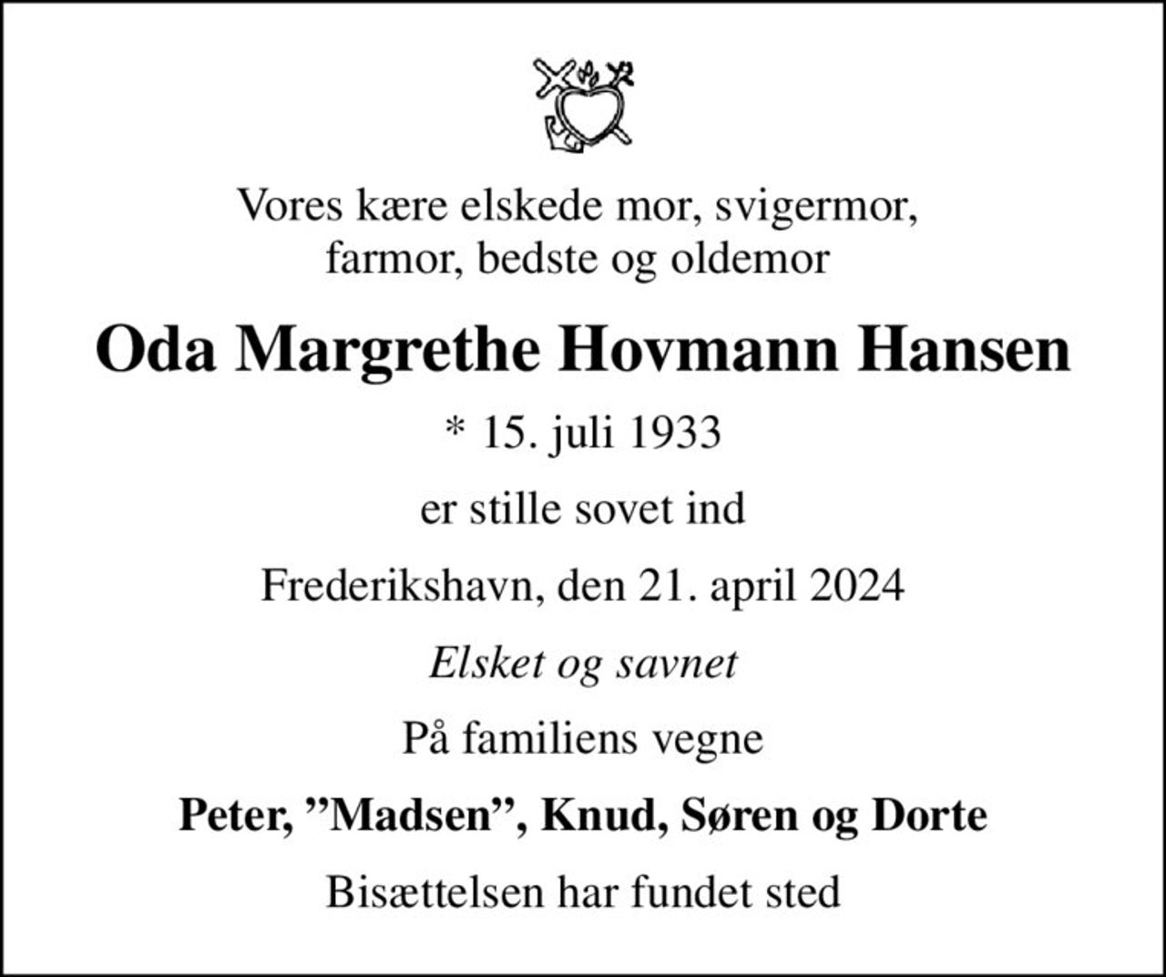 Vores kære elskede mor, svigermor,  farmor, bedste og oldemor 
Oda Margrethe Hovmann Hansen
* 15. juli 1933
er stille sovet ind
Frederikshavn, den 21. april 2024
Elsket og savnet
På familiens vegne
Peter, Madsen, Knud, Søren og Dorte
Bisættelsen har fundet sted