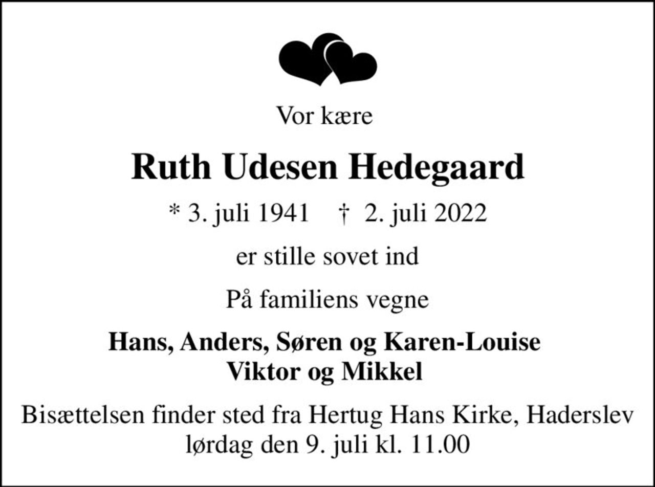 Vor kære 
Ruth Udesen Hedegaard
* 3. juli 1941    ✝ 2. juli 2022
er stille sovet ind
På familiens vegne
Hans, Anders, Søren og Karen-Louise  Viktor og Mikkel 
Bisættelsen finder sted fra Hertug Hans Kirke, Haderslev  lørdag den 9. juli kl. 11.00