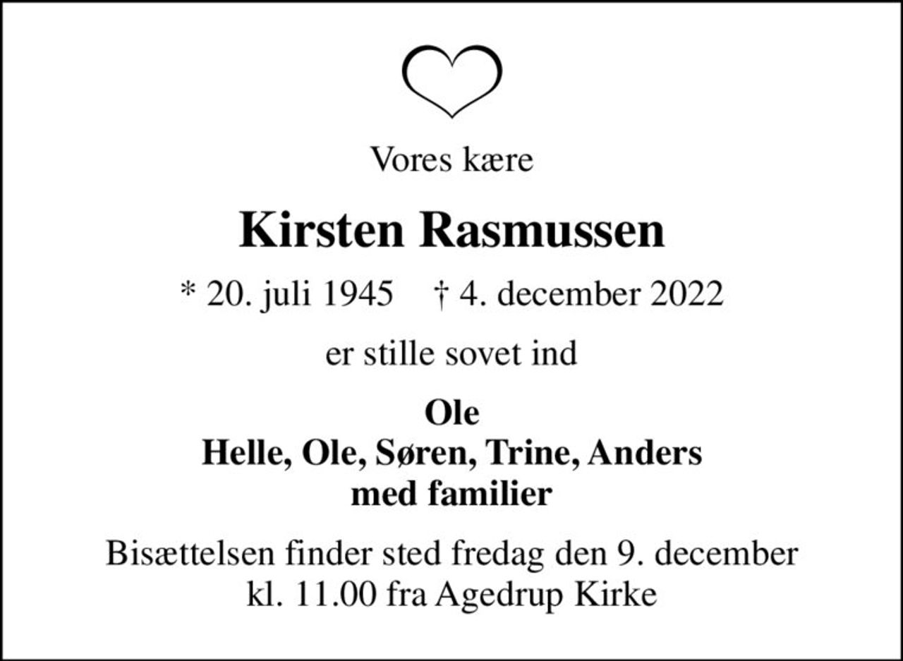 Vores kære
Kirsten Rasmussen
* 20. juli 1945    ✝ 4. december 2022
er stille sovet ind
Ole Helle, Ole, Søren, Trine, Anders med familier
Bisættelsen finder sted fredag den 9. december kl. 11.00 fra Agedrup Kirke