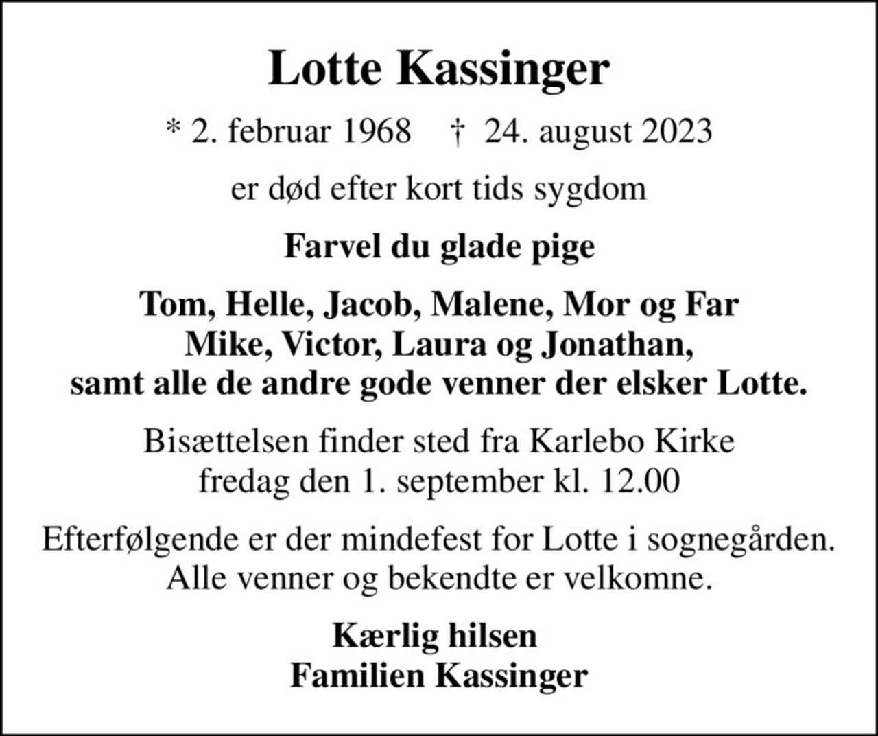 Lotte Kassinger
* 2. februar 1968    ✝ 24. august 2023
er død efter kort tids sygdom
Farvel du glade pige
Tom, Helle, Jacob, Malene, Mor og Far Mike, Victor, Laura og Jonathan, samt alle de andre gode venner der elsker Lotte.
Bisættelsen finder sted fra Karlebo Kirke  fredag den 1. september kl. 12.00 
Efterfølgende er der mindefest for Lotte i sognegården. Alle venner og bekendte er velkomne.
Kærlig hilsen  Familien Kassinger