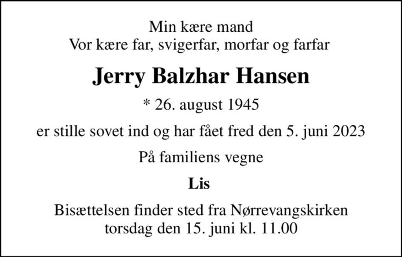 Min kære mand Vor kære far, svigerfar, morfar og farfar 
Jerry Balzhar Hansen
* 26. august 1945
er stille sovet ind og har fået fred den 5. juni 2023
På familiens vegne
Lis 
Bisættelsen finder sted fra Nørrevangskirken  torsdag den 15. juni kl. 11.00