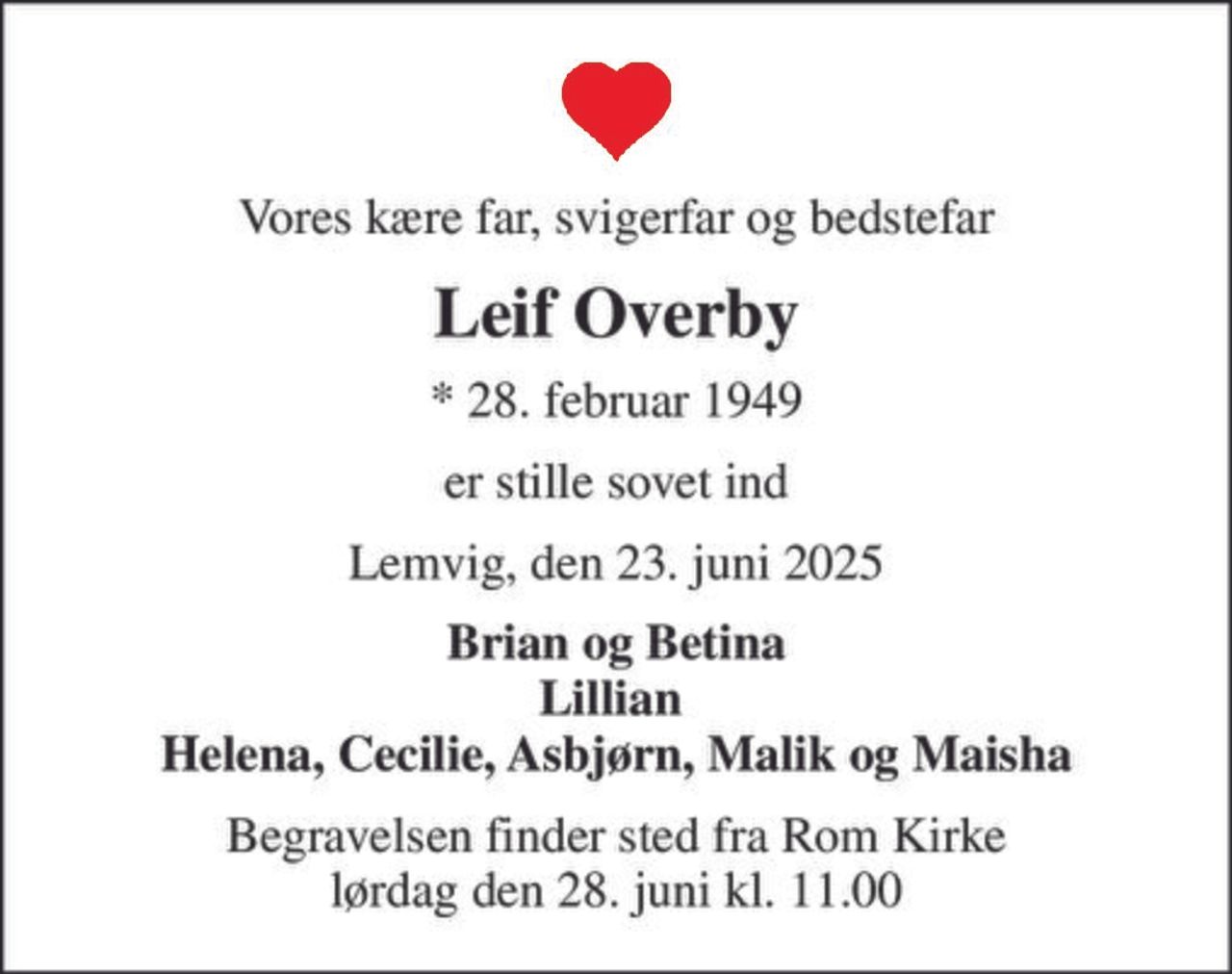 Vores kære far, svigerfar og bedstefar
Leif Overby
* 28. februar 1949
er stille sovet ind
Lemvig, den 23. juni 2025
Brian og Betina Lillian  Helena, Cecilie, Asbjørn, Malik og Maisha
Begravelsen finder sted fra Rom Kirke  lørdag den 28. juni kl. 11.00
