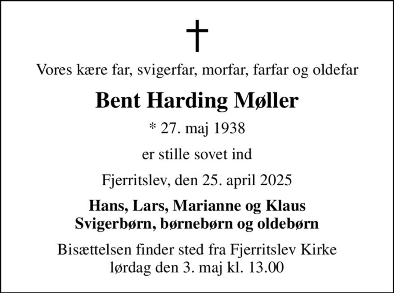 Vores kære far, svigerfar, morfar, farfar og oldefar
Bent Harding Møller
* 27. maj 1938
er stille sovet ind
Fjerritslev, den 25. april 2025
Hans, Lars, Marianne og Klaus Svigerbørn, børnebørn og oldebørn
Bisættelsen finder sted fra Fjerritslev Kirke  lørdag den 3. maj kl. 13.00