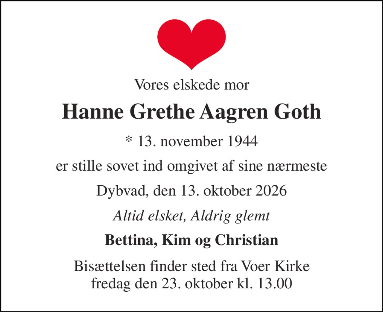 Vores elskede mor 
Hanne Grethe Aagren Goth 
*​ 13. november 1944 
er stille sovet ind omgivet af sine nærmeste 
Dybvad, den 13. oktober 2026 
Altid elsket, Aldrig glemt 
Bettina, Kim og Christian 
Bisættelsen​ finder sted fra Voer Kirke​ fredag den 23. oktober​ kl. 13.00