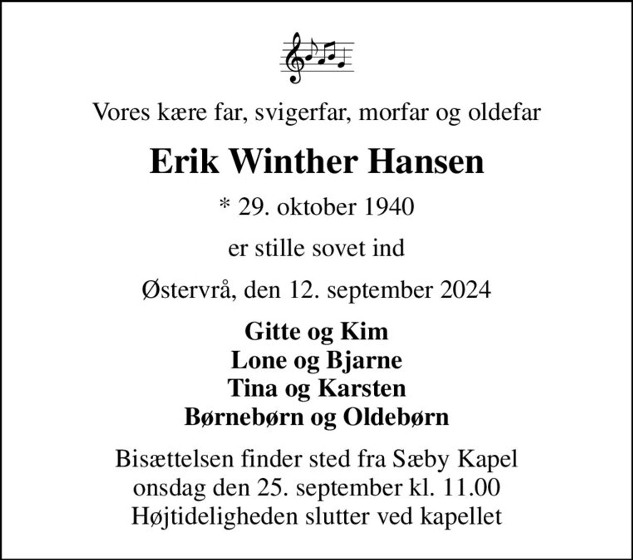 Vores kære far, svigerfar, morfar og oldefar
Erik Winther Hansen
* 29. oktober 1940
er stille sovet ind
Østervrå, den 12. september 2024
Gitte og Kim Lone og Bjarne Tina og Karsten Børnebørn og Oldebørn
Bisættelsen finder sted fra Sæby Kapel  onsdag den 25. september kl. 11.00  Højtideligheden slutter ved kapellet