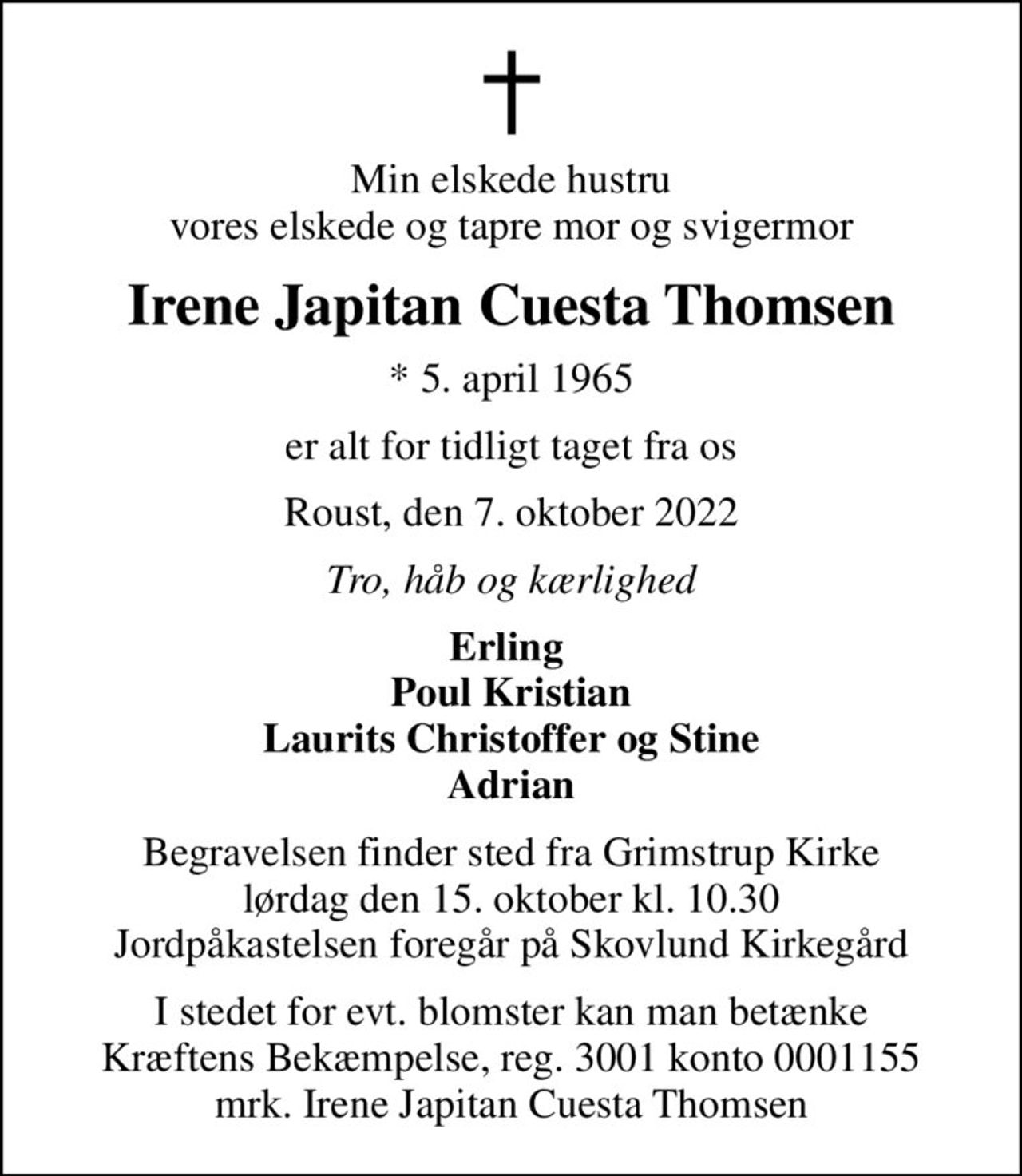 Min elskede hustru vores elskede og tapre mor og svigermor
Irene Japitan Cuesta Thomsen
* 5. april 1965
er alt for tidligt taget fra os
Roust, den 7. oktober 2022
Tro, håb og kærlighed
Erling  Poul Kristian Laurits Christoffer og Stine Adrian
Begravelsen finder sted fra Grimstrup Kirke  lørdag den 15. oktober kl. 10.30  Jordpåkastelsen foregår på Skovlund Kirkegård
I stedet for evt. blomster kan man betænke
					Kræftens Bekæmpelse reg.3001konto0001155mrk. Irene
					Japitan Cuesta Thomsen