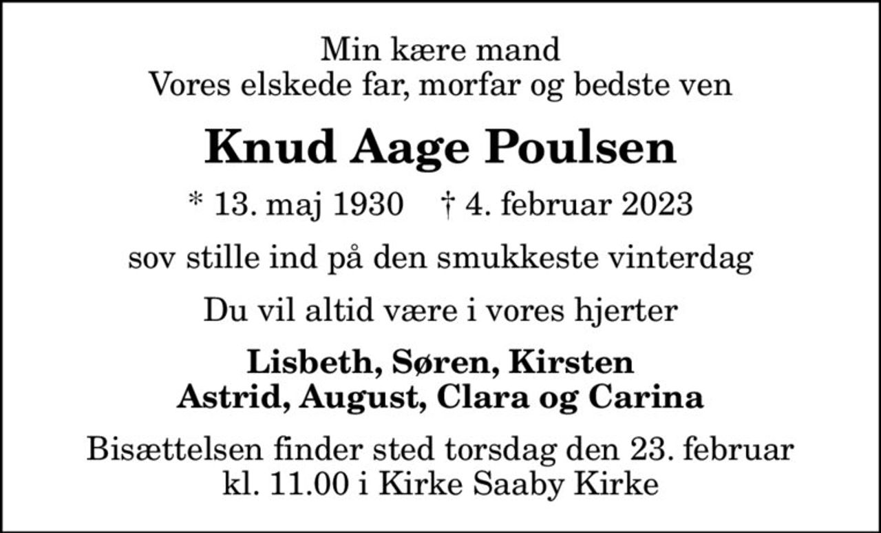 Min kære mand Vores elskede far, morfar og bedste ven
Knud Aage Poulsen
* 13. maj 1930    ✝ 4. februar 2023
sov stille ind på den smukkeste vinterdag
Du vil altid være i vores hjerter
Lisbeth, Søren, Kirsten Astrid, August, Clara og Carina
Bisættelsen finder sted torsdag den 23. februar kl. 11.00 i Kirke Saaby Kirke