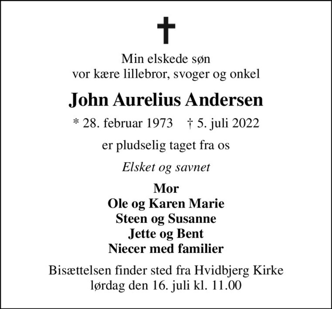 Min elskede søn vor kære lillebror, svoger og onkel
John Aurelius Andersen
* 28. februar 1973    ✝ 5. juli 2022
er pludselig taget fra os
Elsket og savnet
Mor Ole og Karen Marie Steen og Susanne Jette og Bent Niecer med familier
Bisættelsen finder sted fra Hvidbjerg Kirke  lørdag den 16. juli kl. 11.00