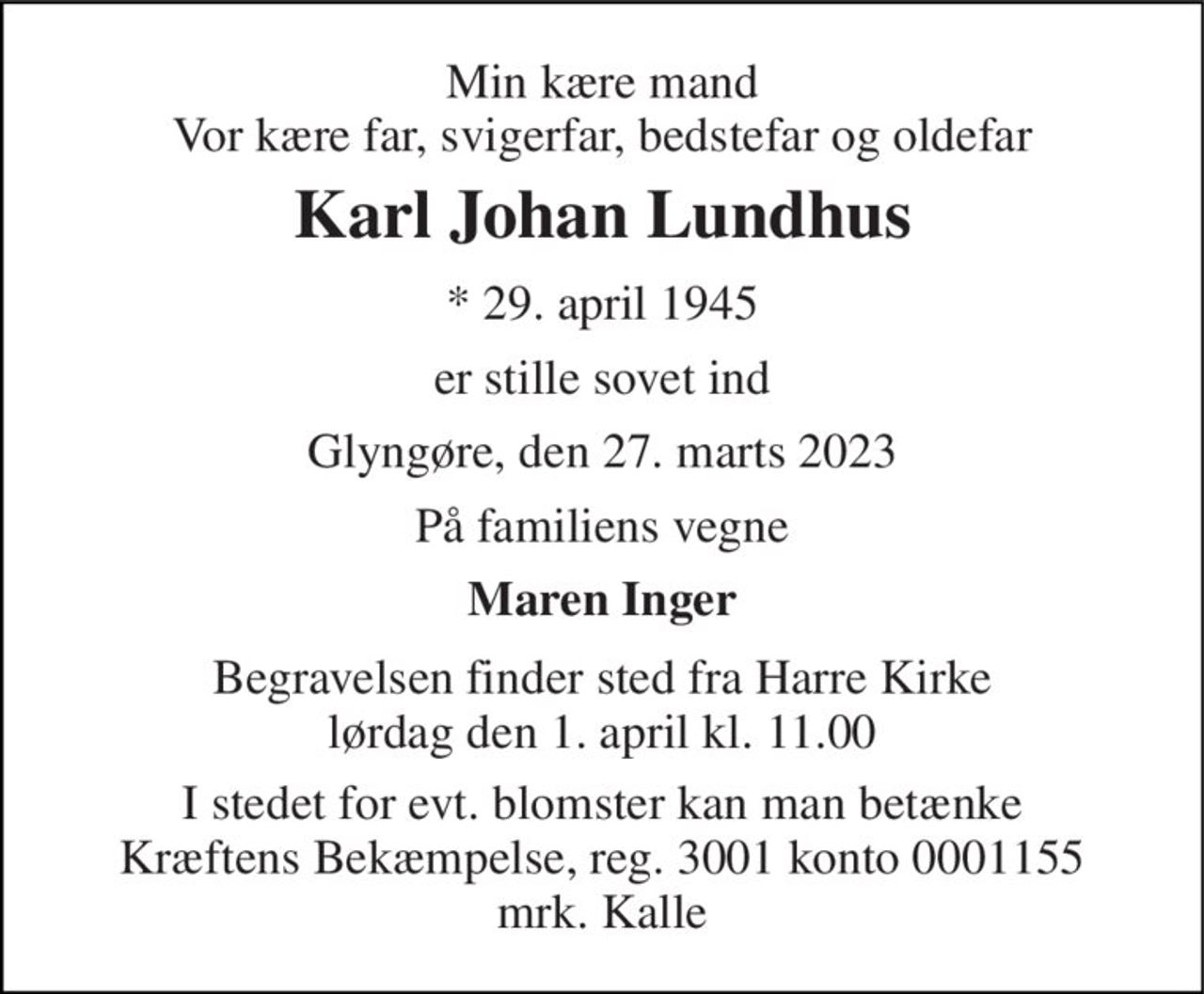 Min kære mand Vor kære far, svigerfar, bedstefar og oldefar 
Karl Johan Lundhus 
*​ 29. april 1945 
er stille sovet ind 
Glyngøre, den 27. marts 2023 
På familiens vegne 
Maren Inger 
Begravelsen​ finder sted fra Harre Kirke​ lørdag den 1. april​ kl. 11.00 
I stedet for evt. blomster kan man betænke Kræftens Bekæmpelse, reg. 3001 konto 0001155 mrk. Kalle