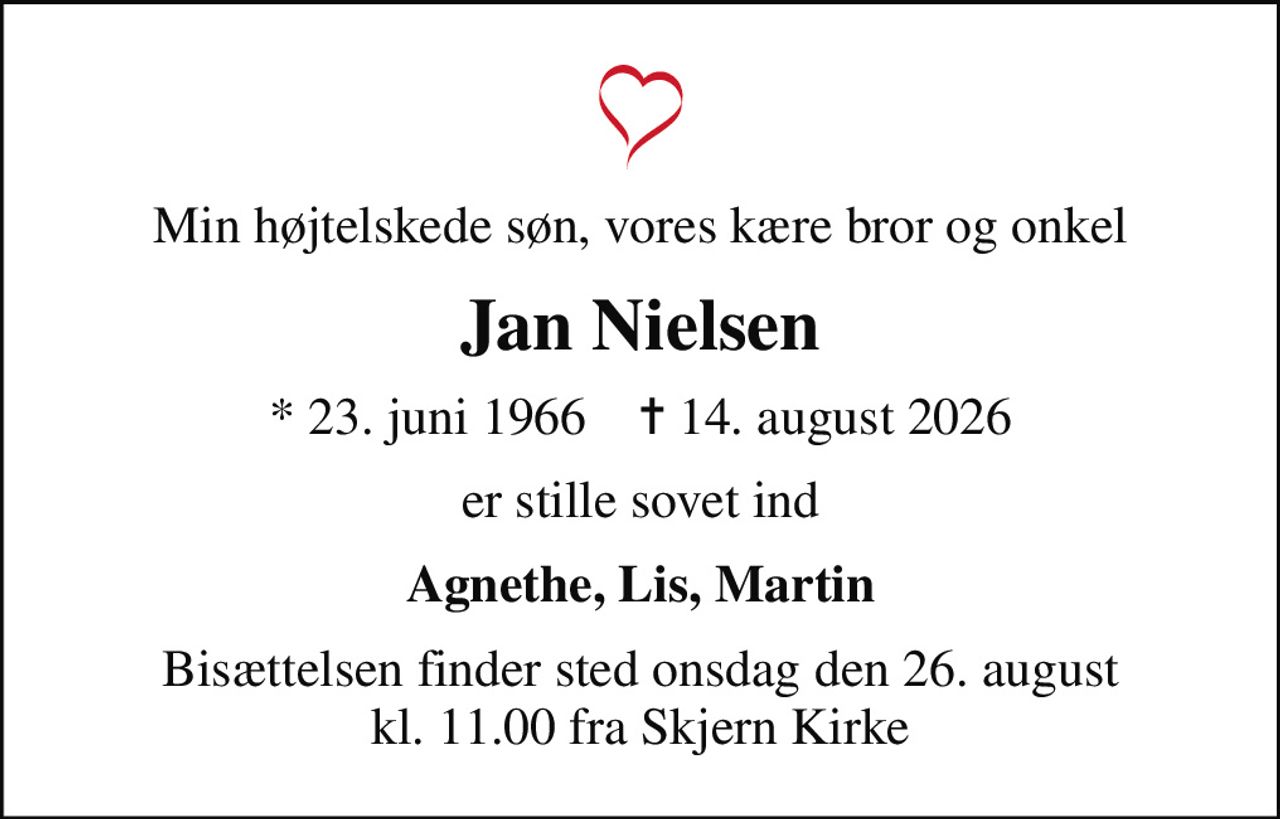 Min højtelskede søn, vores kære bror og onkel
Jan Nielsen
* 23. juni 1966    ✝ 14. august 2026
er stille sovet ind
Agnethe, Lis, Martin
Bisættelsen finder sted onsdag den 26. august kl. 11.00 fra Skjern Kirke