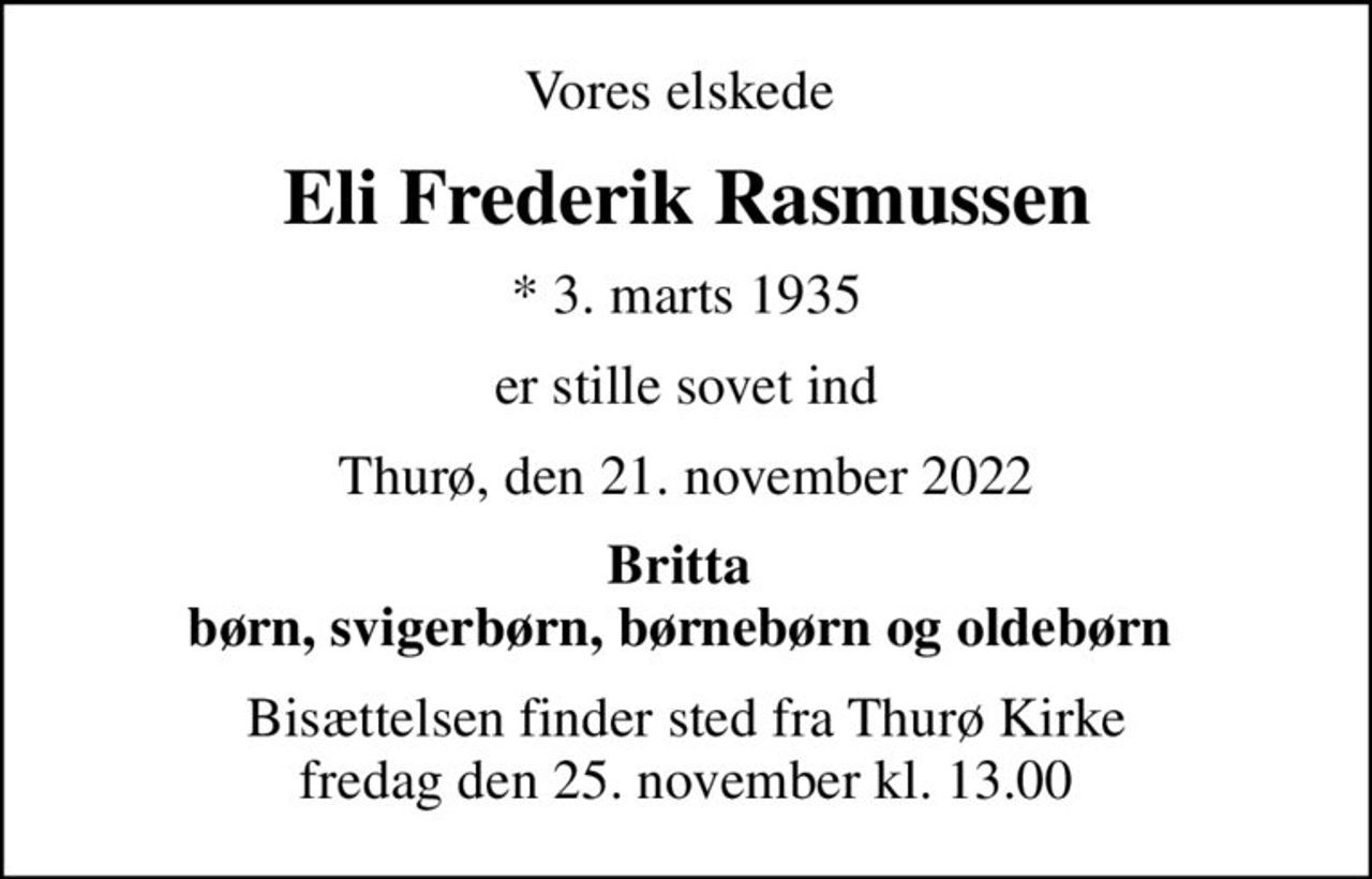 Vores elskede 
Eli Frederik Rasmussen
* 3. marts 1935
er stille sovet ind
Thurø, den 21. november 2022
Britta  børn, svigerbørn, børnebørn og oldebørn 
Bisættelsen finder sted fra Thurø Kirke  fredag den 25. november kl. 13.00