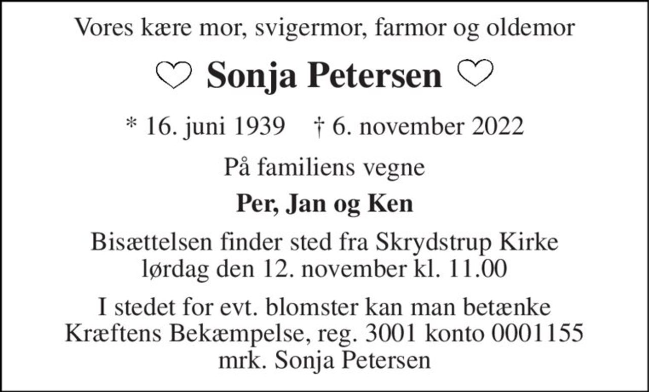Vores kære mor, svigermor, farmor og oldemor 
Sonja Petersen 
*​ 16. juni 1939​    †​ 6. november 2022 
På familiens vegne 
Per, Jan og Ken 
Bisættelsen​ finder sted fra Skrydstrup Kirke​ lørdag den 12. november​ kl. 11.00 
I stedet for evt. blomster kan man betænke Kræftens Bekæmpelse, reg. 3001 konto 0001155 mrk. Sonja Petersen