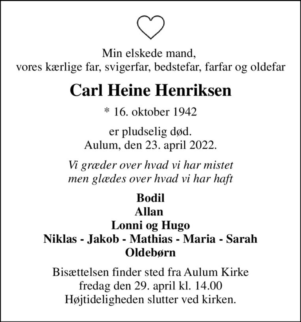 Min elskede mand,  vores kærlige far, svigerfar, bedstefar, farfar og oldefar
Carl Heine Henriksen
* 16. oktober 1942
er pludselig død. Aulum, den 23. april 2022.
Vi græder over hvad vi har mistet men glædes over hvad vi har haft
Bodil Allan  Lonni og Hugo Niklas - Jakob - Mathias - Maria - Sarah Oldebørn
Bisættelsen finder sted fra Aulum Kirke  fredag den 29. april kl. 14.00  Højtideligheden slutter ved kirken.