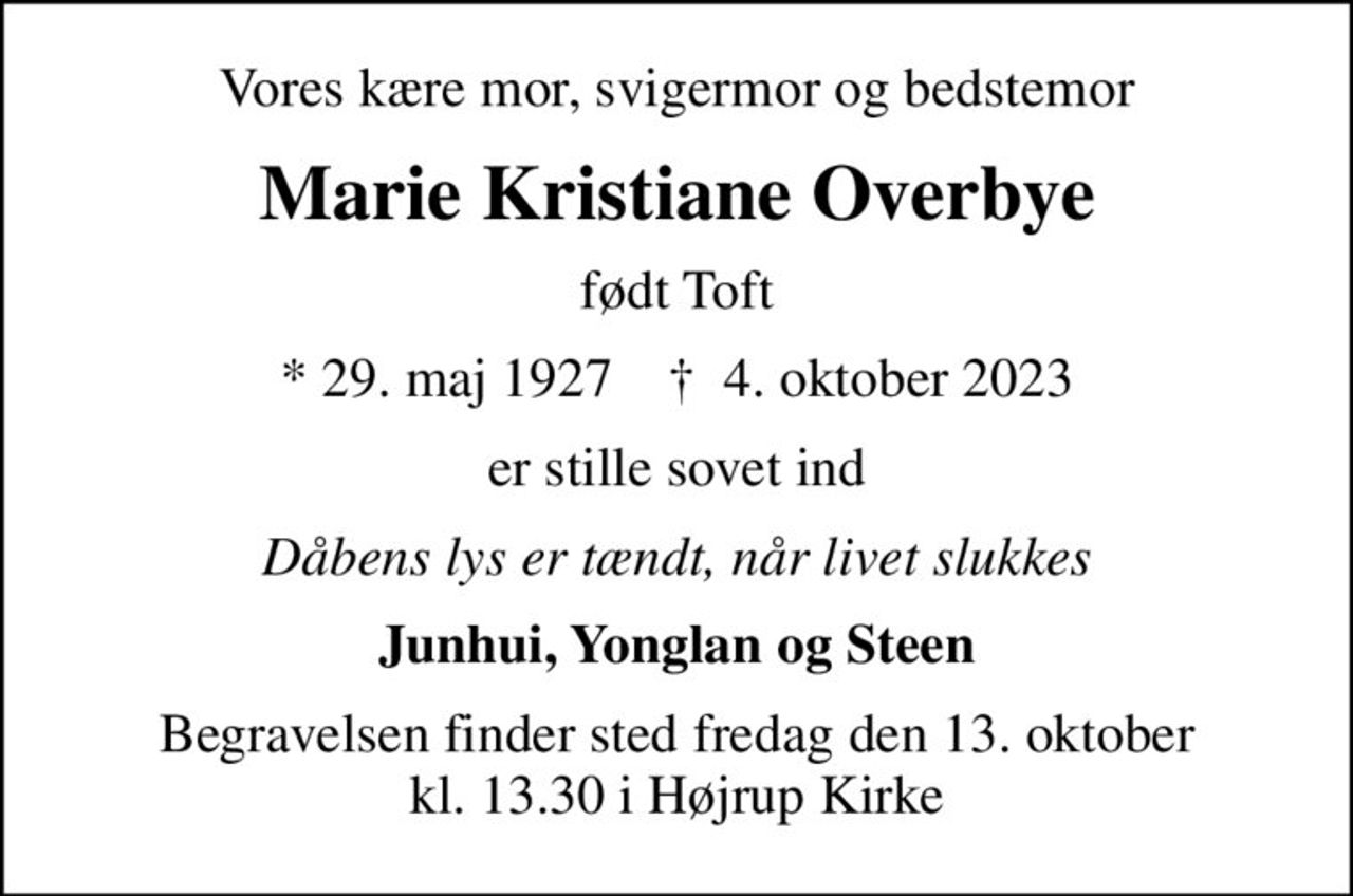 Vores kære mor, svigermor og bedstemor
Marie Kristiane Overbye
født Toft
* 29. maj 1927    ✝ 4. oktober 2023
er stille sovet ind
Dåbens lys er tændt, når livet slukkes
Junhui, Yonglan og Steen
Begravelsen finder sted fredag den 13. oktober kl. 13.30 i Højrup Kirke