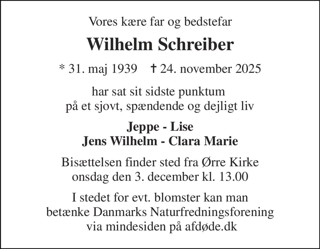 Vores kære far og bedstefar 
Wilhelm Schreiber 
★​ 31. maj 1939​    ✝​ 24. november 2025 
har sat sit sidste punktum  på et sjovt, spændende og dejligt liv 
Jeppe - Lise Jens Wilhelm - Clara Marie 
Bisættelsen​ finder sted fra Ørre Kirke​ onsdag den 3. december​ kl. 13.00 
I stedet for evt. blomster kan man betænke Danmarks Naturfredningsforening  via mindesiden på afdøde.dk