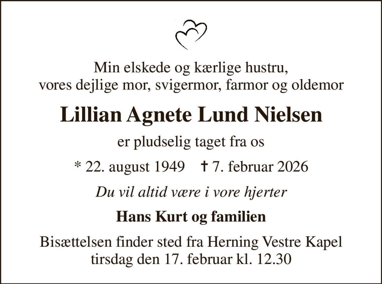 Min elskede og kærlige hustru, vores dejlige mor, svigermor, farmor og oldemor
Lillian Agnete Lund Nielsen
er pludselig taget fra os
* 22. august 1949    ✝ 7. februar 2026
Du vil altid være i vore hjerter
Hans Kurt og familien
Bisættelsen finder sted fra Herning Vestre Kapel  tirsdag den 17. februar kl. 12.30