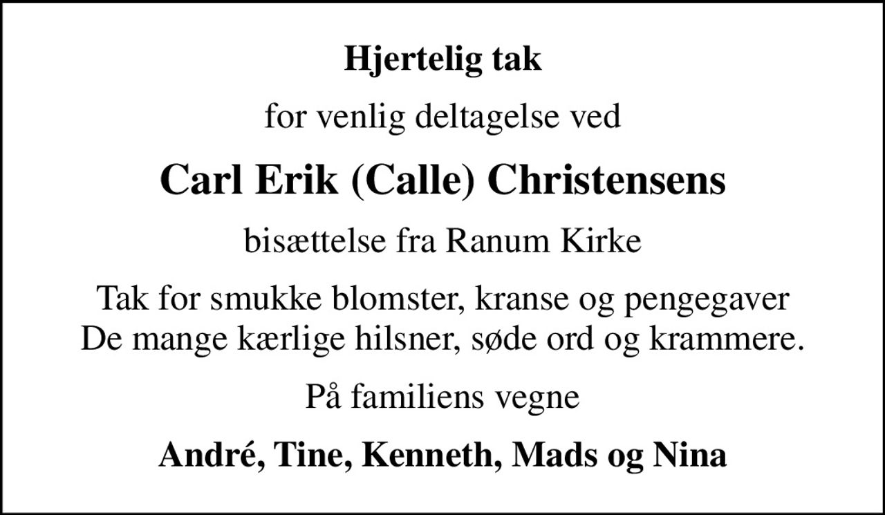 Hjertelig tak
for venlig deltagelse ved
Carl Erik (Calle) Christensens
bisættelse fra Ranum Kirke
Tak for smukke blomster, kranse og pengegaver De mange kærlige hilsner, søde ord og krammere.
På familiens vegne
André, Tine, Kenneth, Mads og Nina