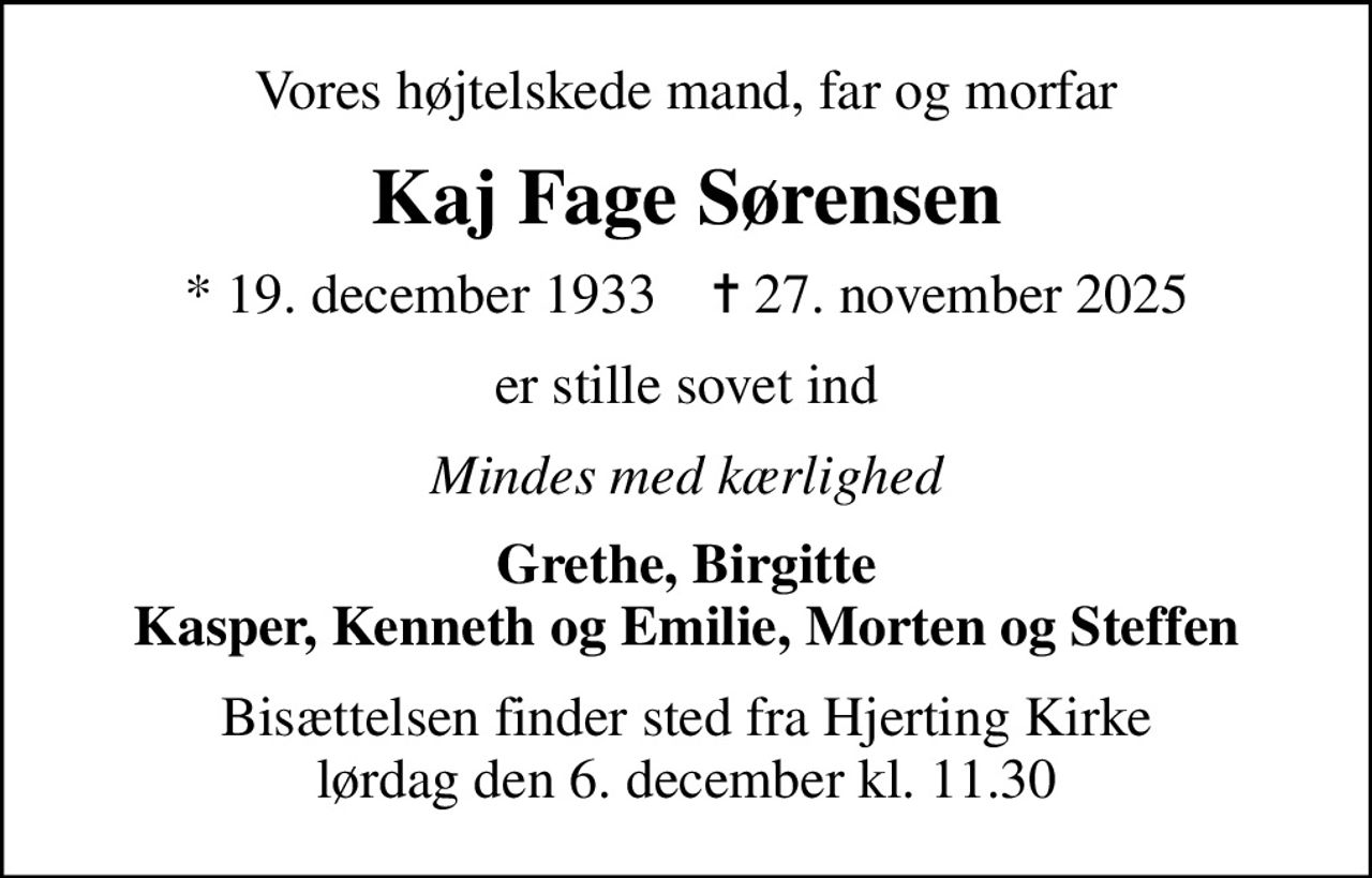 Vores højtelskede mand, far og morfar
Kaj Fage Sørensen
* 19. december 1933    ✝ 27. november 2025
er stille sovet ind
Mindes med kærlighed
Grethe, Birgitte Kasper, Kenneth og Emilie, Morten og Steffen
Bisættelsen finder sted fra Hjerting Kirke  lørdag den 6. december kl. 11.30