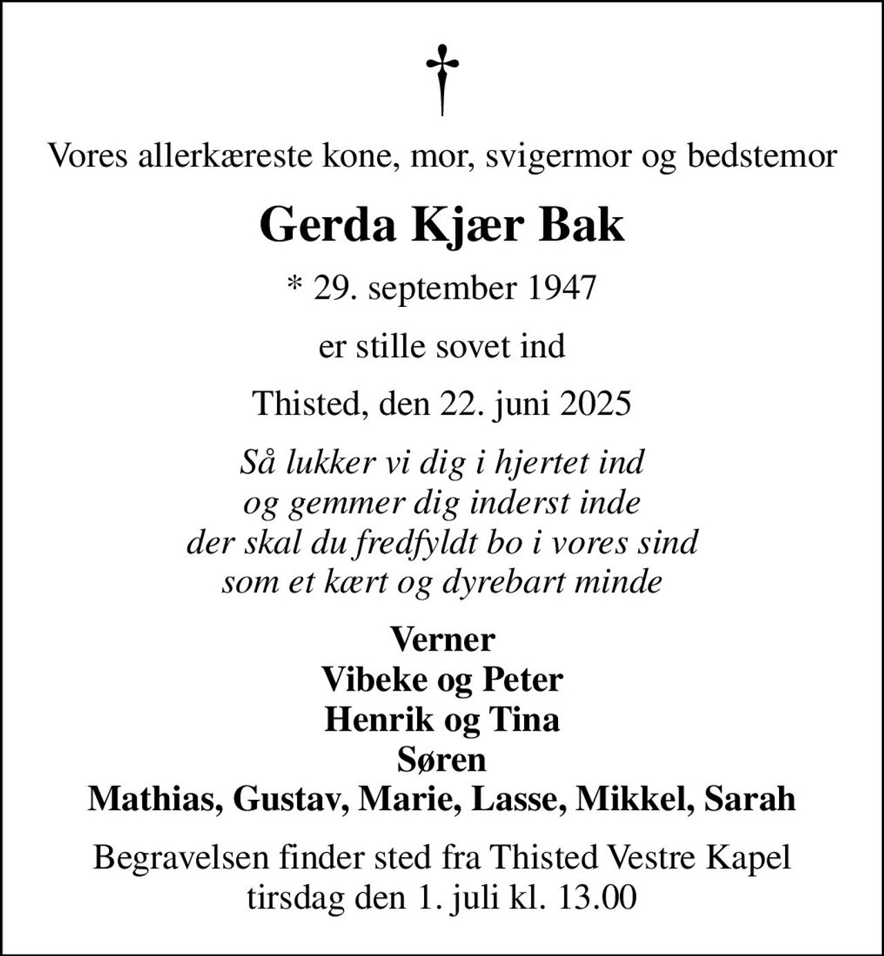 Vores allerkæreste kone, mor, svigermor og bedstemor
Gerda Kjær Bak
* 29. september 1947
er stille sovet ind
Thisted, den 22. juni 2025
Så lukker vi dig i hjertet ind og gemmer dig inderst inde der skal du fredfyldt bo i vores sind som et kært og dyrebart minde
Verner Vibeke og Peter Henrik og Tina Søren Mathias, Gustav, Marie, Lasse, Mikkel, Sarah
Begravelsen finder sted fra Thisted Vestre Kapel  tirsdag den 1. juli kl. 13.00