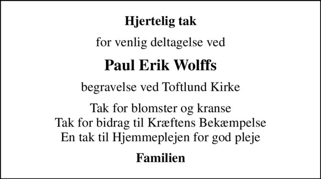 Hjertelig tak
for venlig deltagelse ved
Paul Erik Wolffs
begravelse ved Toftlund Kirke
Tak for blomster og kranse Tak for bidrag til Kræftens Bekæmpelse En tak til Hjemmeplejen for god pleje
Familien