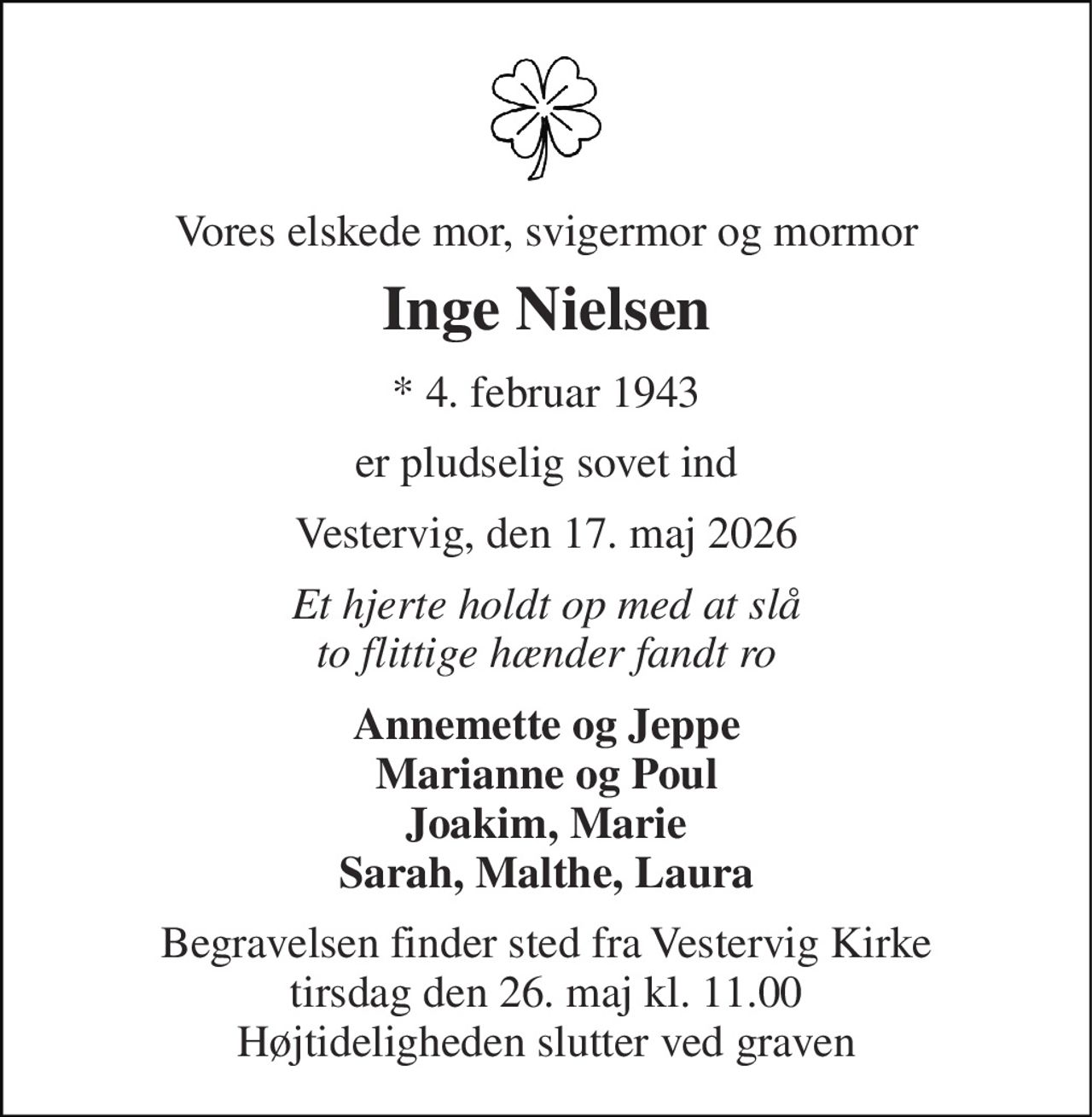 Vores elskede mor, svigermor og mormor 
Inge Nielsen 
* 4. februar 1943 
er pludselig sovet ind 
Vestervig, den 17. maj 2026 
Et hjerte holdt op med at slå to flittige hænder fandt ro 
Annemette og Jeppe Marianne og Poul Joakim, Marie Sarah, Malthe, Laura 
Begravelsen finder sted fra Vestervig Kirke tirsdag den 26. maj kl. 11.00 Højtideligheden slutter ved graven