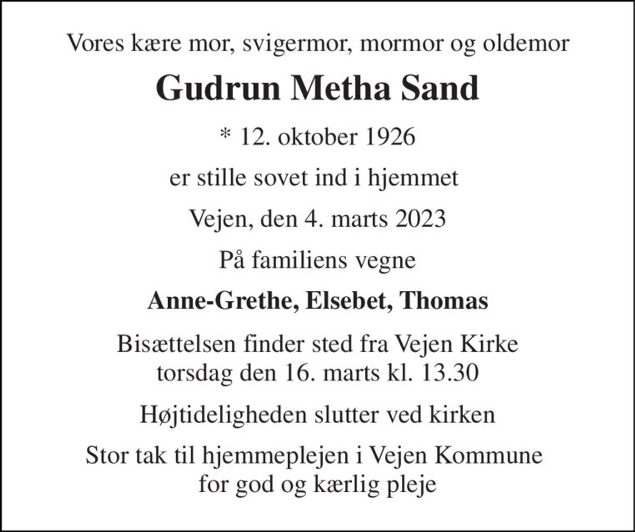 Vores kære mor, svigermor, mormor og oldemor 
Gudrun Metha Sand 
*​ 12. oktober 1926 
er stille sovet ind i hjemmet  
Vejen, den 4. marts 2023 
På familiens vegne 
Anne-Grethe, Elsebet, Thomas 
Bisættelsen​ finder sted fra Vejen Kirke​ torsdag den 16. marts​ kl. 13.30 
Højtideligheden slutter ved kirken 
Stor tak til hjemmeplejen i Vejen Kommune  for god og kærlig pleje