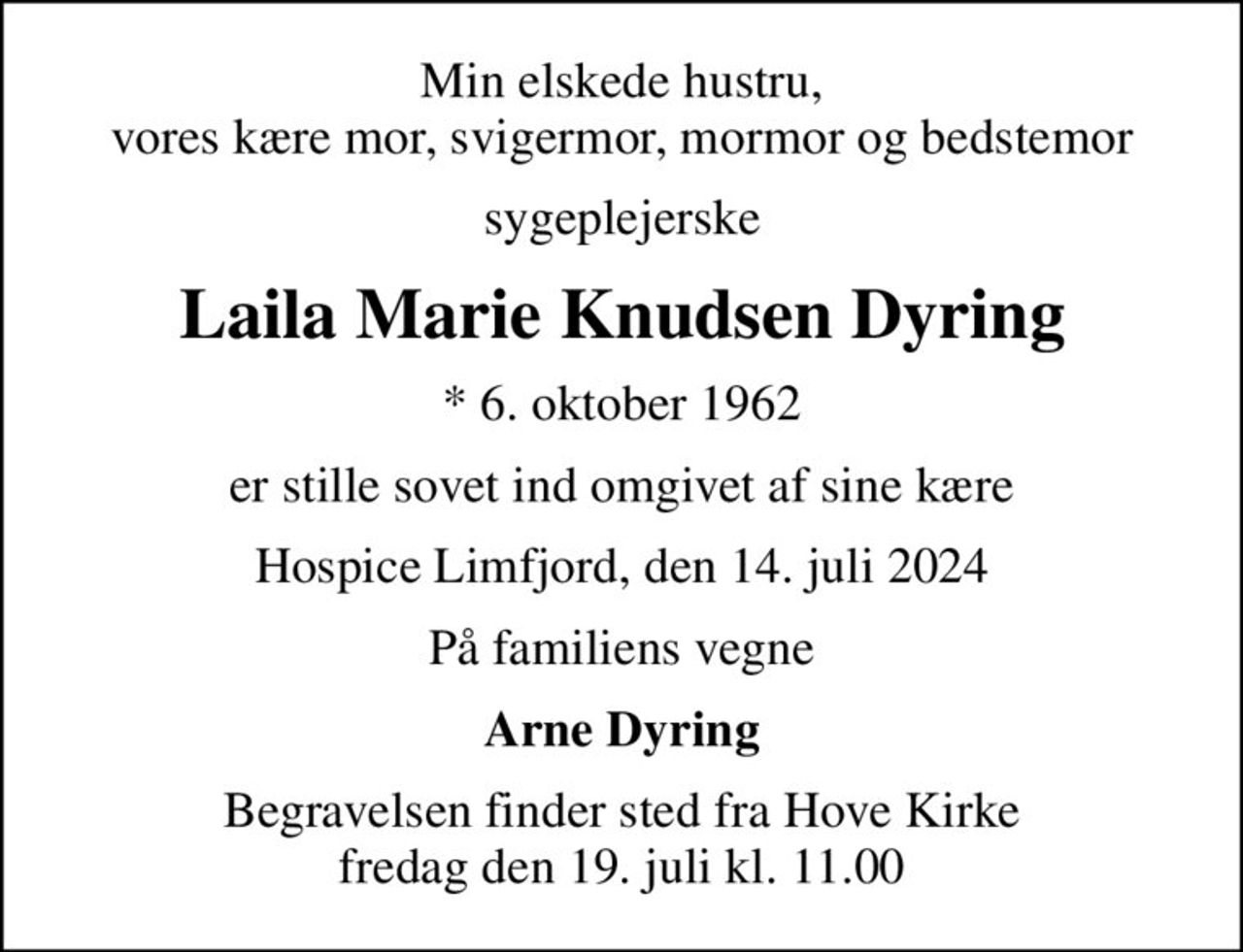 Min elskede hustru, vores kære mor, svigermor, mormor og bedstemor
sygeplejerske
Laila Marie Knudsen Dyring
* 6. oktober 1962
er stille sovet ind omgivet af sine kære
Hospice Limfjord, den 14. juli 2024
På familiens vegne
Arne Dyring
Begravelsen finder sted fra Hove Kirke  fredag den 19. juli kl. 11.00