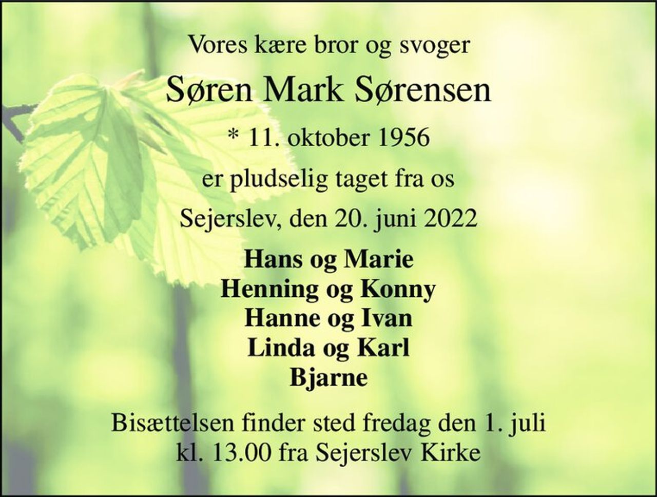 Vores kære bror og svoger 
Søren Mark Sørensen 
*​ 11. oktober 1956​ 
er pludselig taget fra os 
Sejerslev, den 20. juni 2022 
Hans og Marie Henning og Konny Hanne og Ivan Linda og Karl Bjarne 
Bisættelsen finder sted fredag den 1. juli kl. 13.00 fra Sejerslev Kirke