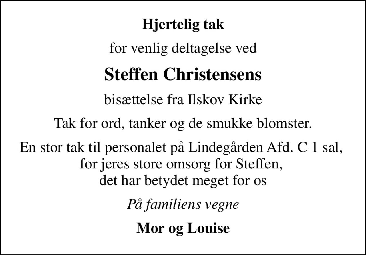 Hjertelig tak
for venlig deltagelse ved
Steffen Christensens
bisættelse fra Ilskov Kirke
Tak for ord, tanker og de smukke blomster.
En stor tak til personalet på Lindegården Afd. C 1 sal,  for jeres store omsorg for Steffen,  det har betydet meget for os
På familiens vegne
Mor og Louise