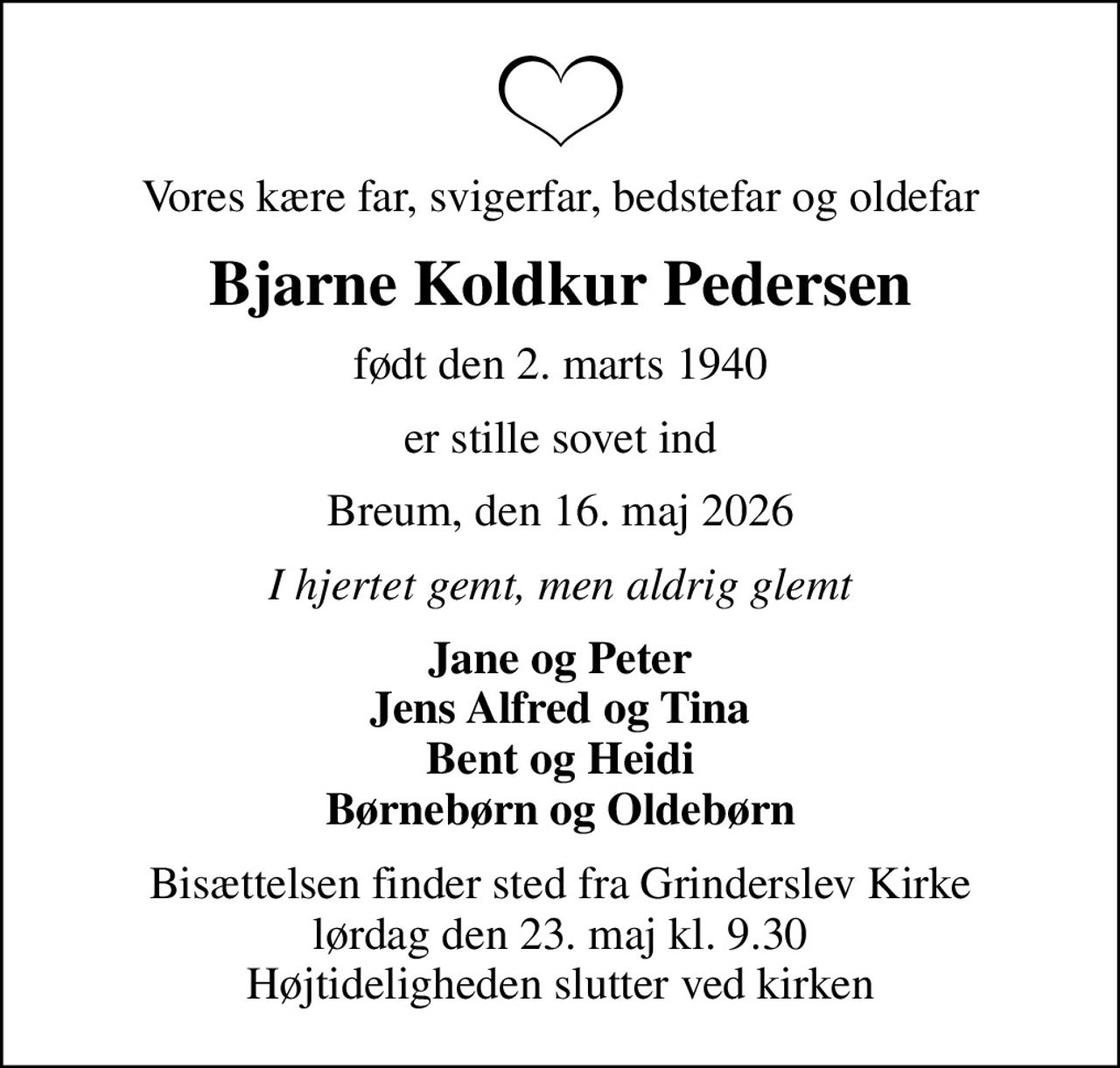 Vores kære far, svigerfar, bedstefar og oldefar
Bjarne Koldkur Pedersen
født den 2. marts 1940
er stille sovet ind
Breum, den 16. maj 2026
I hjertet gemt, men aldrig glemt
Jane og Peter Jens Alfred og Tina Bent og Heidi Børnebørn og Oldebørn
Bisættelsen finder sted fra Grinderslev Kirke  lørdag den 23. maj kl. 9.30  Højtideligheden slutter ved kirken