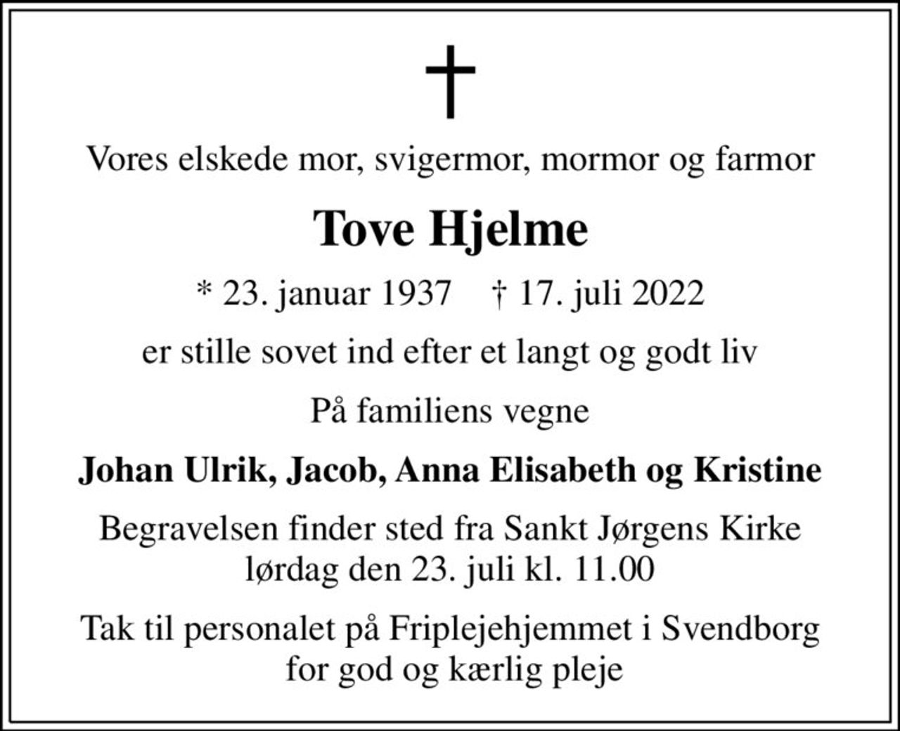 Vores elskede mor, svigermor, mormor og farmor
Tove Hjelme
* 23. januar 1937    ✝ 17. juli 2022
er stille sovet ind efter et langt og godt liv
På familiens vegne
Johan Ulrik, Jacob, Anna Elisabeth og Kristine
Begravelsen finder sted fra Sankt Jørgens Kirke  lørdag den 23. juli kl. 11.00 
Tak til personalet på Friplejehjemmet i Svendborg  for god og kærlig pleje