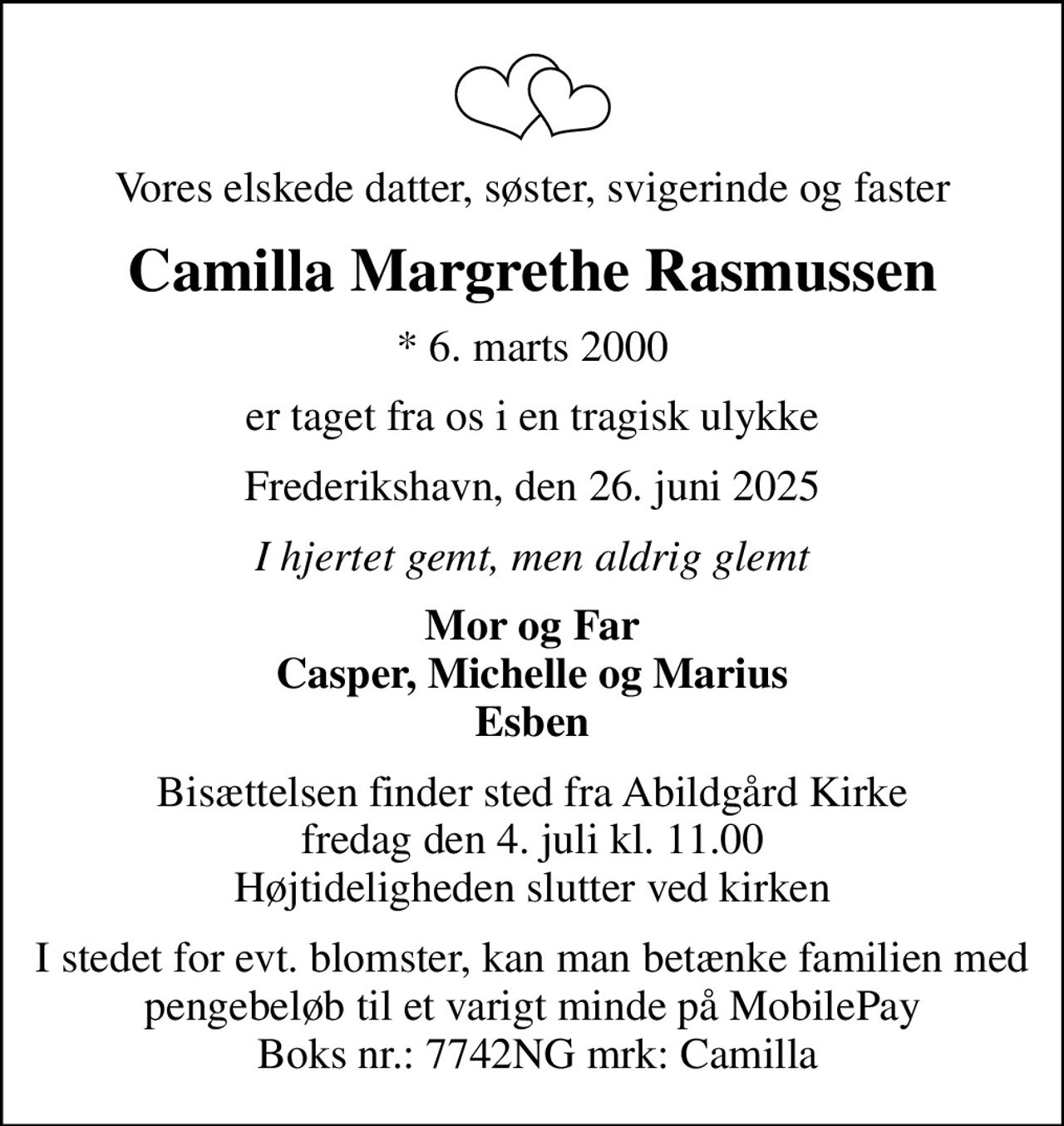 Vores elskede datter, søster, svigerinde og faster
Camilla Margrethe Rasmussen
* 6. marts 2000
er taget fra os i en tragisk ulykke
Frederikshavn, den 26. juni 2025
I hjertet gemt, men aldrig glemt
Mor og Far Casper, Michelle og Marius Esben
Bisættelsen finder sted fra Abildgård Kirke  fredag den 4. juli kl. 11.00  Højtideligheden slutter ved kirken
I stedet for evt. blomster, kan man betænke familien med  pengebeløb til et varigt minde på MobilePay  Boks nr.: 7742NG mrk: Camilla