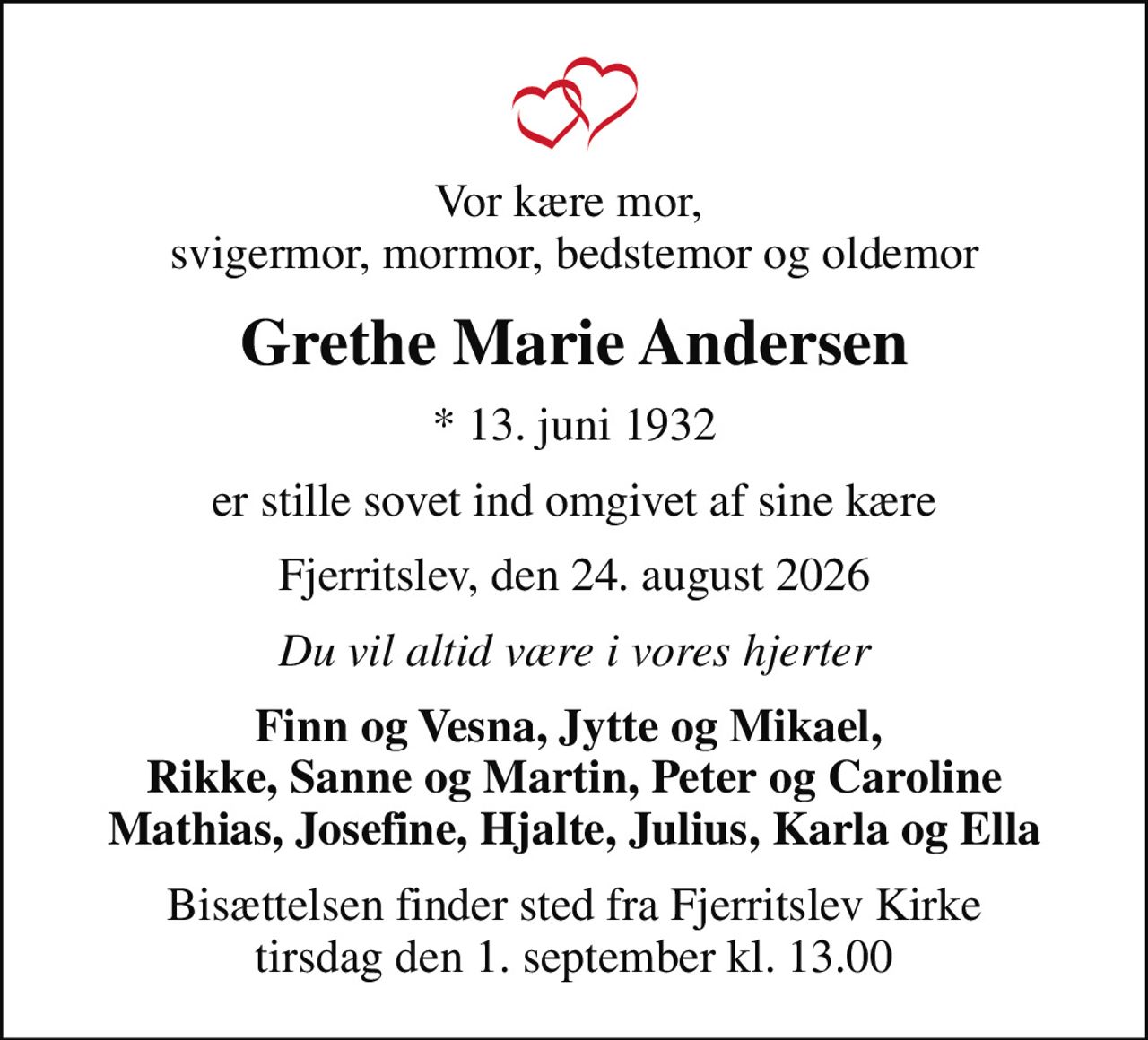 Vor kære mor,  svigermor, mormor, bedstemor og oldemor
Grethe Marie Andersen
* 13. juni 1932
er stille sovet ind omgivet af sine kære
Fjerritslev, den 24. august 2026
Du vil altid være i vores hjerter
Finn og Vesna, Jytte og Mikael,  Rikke, Sanne og Martin, Peter og Caroline Mathias, Josefine, Hjalte, Julius, Karla og Ella
Bisættelsen finder sted fra Fjerritslev Kirke  tirsdag den 1. september kl. 13.00