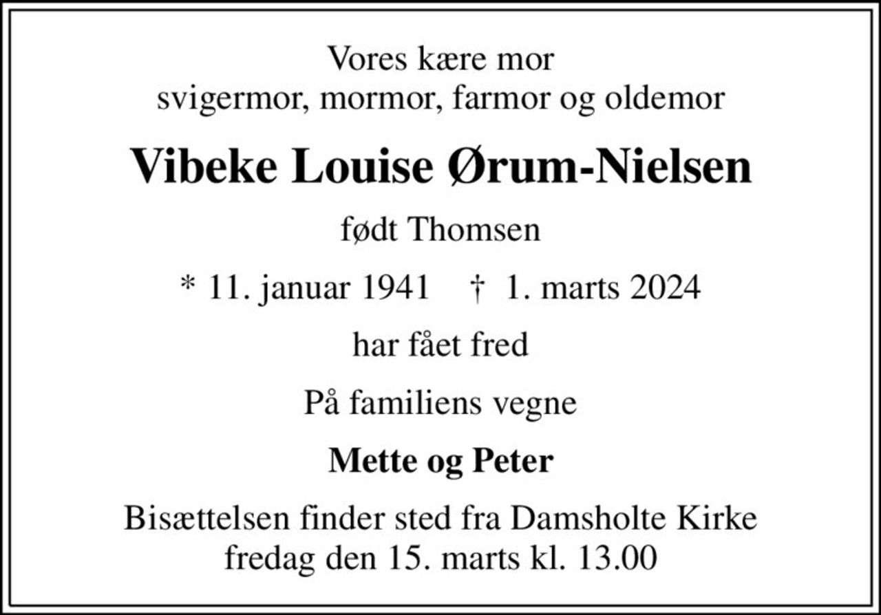Vores kære mor svigermor, mormor, farmor og oldemor
Vibeke Louise Ørum-Nielsen
født Thomsen
* 11. januar 1941    ✝ 1. marts 2024
har fået fred
På familiens vegne
Mette og Peter
Bisættelsen finder sted fra Damsholte Kirke  fredag den 15. marts kl. 13.00
