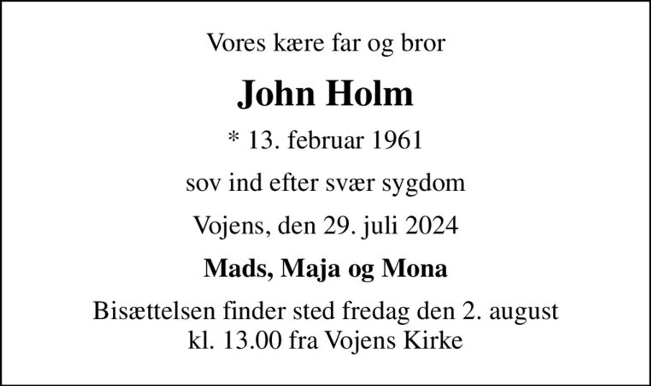 Vores kære far og bror
John Holm
* 13. februar 1961
sov ind efter svær sygdom
Vojens, den 29. juli 2024
Mads, Maja og Mona
Bisættelsen finder sted fredag den 2. august kl. 13.00 fra Vojens Kirke