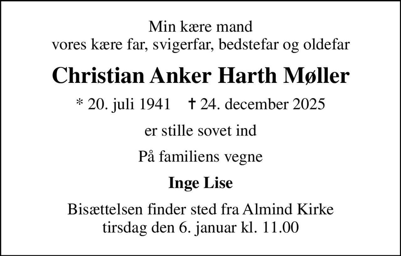 Min kære mand vores kære far, svigerfar, bedstefar og oldefar
Christian Anker Harth Møller
* 20. juli 1941    ✝ 24. december 2025
er stille sovet ind
På familiens vegne
Inge Lise
Bisættelsen finder sted fra Almind Kirke  tirsdag den 6. januar kl. 11.00