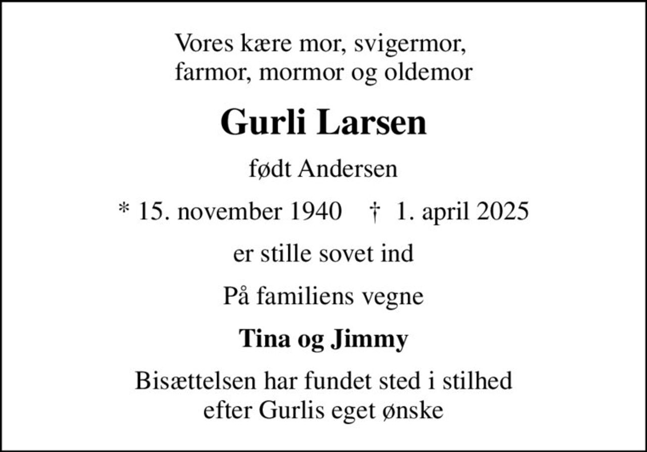 Vores kære mor, svigermor,  farmor, mormor og oldemor
Gurli Larsen
født Andersen
* 15. november 1940    ✝ 1. april 2025
er stille sovet ind
På familiens vegne
Tina og Jimmy
Bisættelsen har fundet sted i stilhed efter Gurlis eget ønske