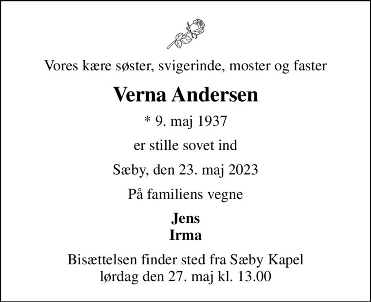 Vores kære søster, svigerinde, moster og faster
Verna Andersen
* 9. maj 1937
er stille sovet ind
Sæby, den 23. maj 2023
På familiens vegne
Jens Irma
Bisættelsen finder sted fra Sæby Kapel  lørdag den 27. maj kl. 13.00