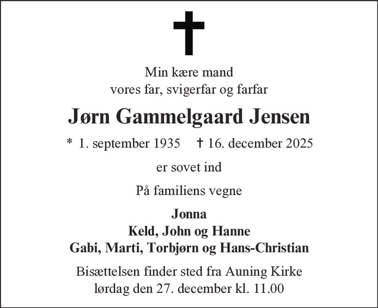 Min kære mand
vores far, svigerfar og farfar
Jørn Gammelgaard Jensen
* 1. september 1935 ✝ 16. december 2025
er sovet ind
På familiens vegne
Jonna
Keld, John og Hanne
Gabi, Marti, Torbjørn og Hans-Christian
Bisættelsen finder sted fra Auning Kirke
lørdag den 27. december kl. 11.00