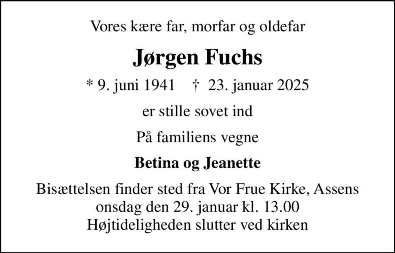 Vores kære far, morfar og oldefar
Jørgen Fuchs
* 9. juni 1941    ✝ 23. januar 2025
er stille sovet ind
På familiens vegne
Betina og Jeanette
Bisættelsen finder sted fra Vor Frue Kirke, Assens  onsdag den 29. januar kl. 13.00  Højtideligheden slutter ved kirken