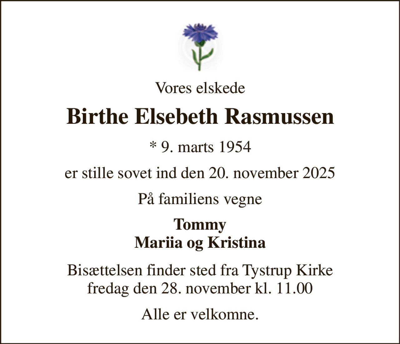 Vores elskede 
Birthe Elsebeth Rasmussen 
*​ 9. marts 1954 
er stille sovet ind den 20. november 2025 
På familiens vegne 
Tommy Mariia og Kristina 
Bisættelsen​ finder sted fra Tystrup Kirke​ fredag den 28. november​ kl. 11.00 
Alle er velkomne.
