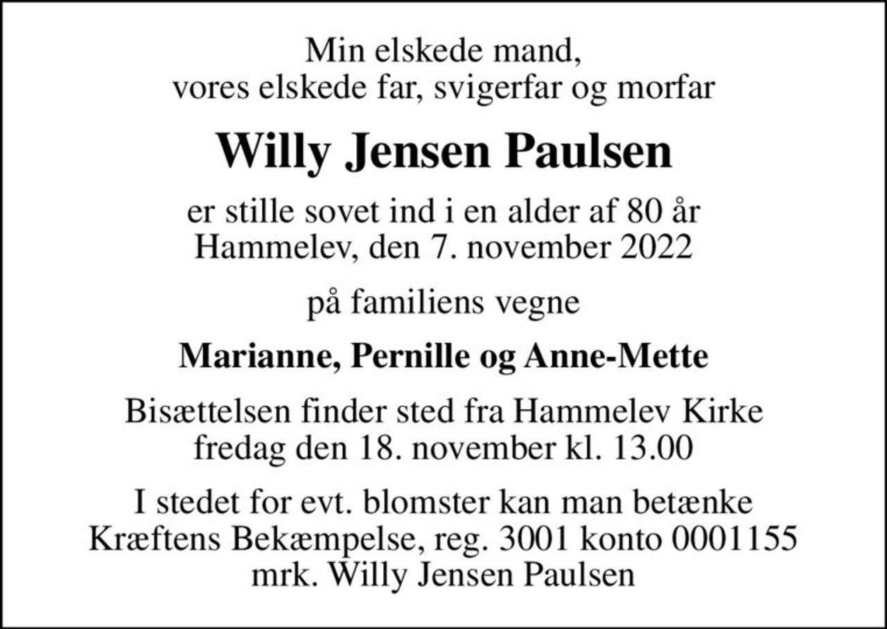 Min elskede mand, vores elskede far, svigerfar og morfar
Willy Jensen Paulsen
er stille sovet ind i en alder af 80 år Hammelev, den 7. november 2022
på familiens vegne
Marianne, Pernille og Anne-Mette
Bisættelsen finder sted fra Hammelev Kirke  fredag den 18. november kl. 13.00 
I stedet for evt. blomster kan man betænke
					Kræftens Bekæmpelse reg.3001konto0001155mrk. Willy Jensen
					Paulsen