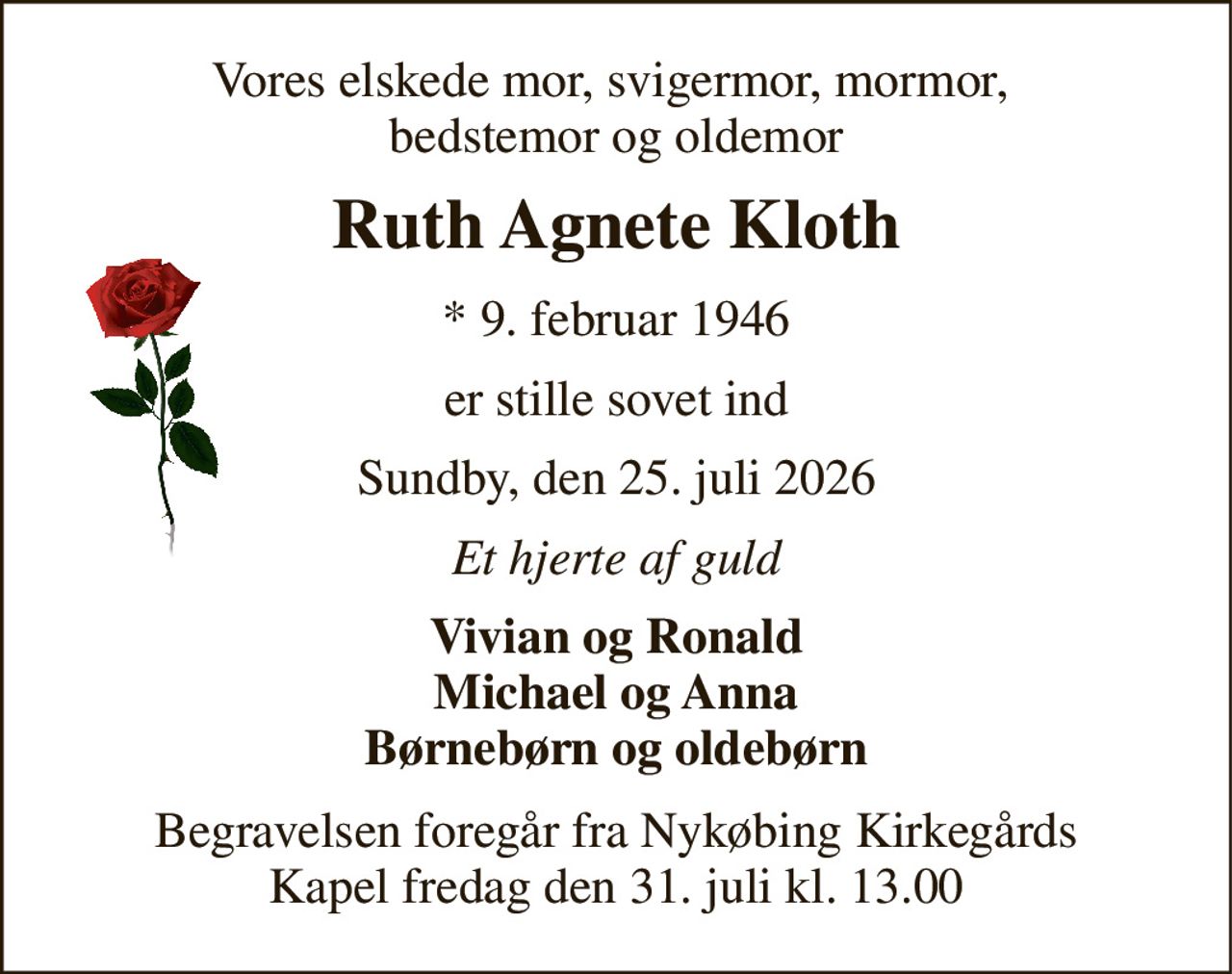 Vores elskede mor, svigermor, mormor,  bedstemor og oldemor 
Ruth Agnete Kloth 
*​ 9. februar 1946 
er stille sovet ind 
Sundby, den 25. juli 2026 
Et hjerte af guld 
Vivian og Ronald Michael og Anna Børnebørn og oldebørn 
Begravelsen​ foregår fra Nykøbing Kirkegårds​ Kapel fredag den 31. juli​ kl. 13.00