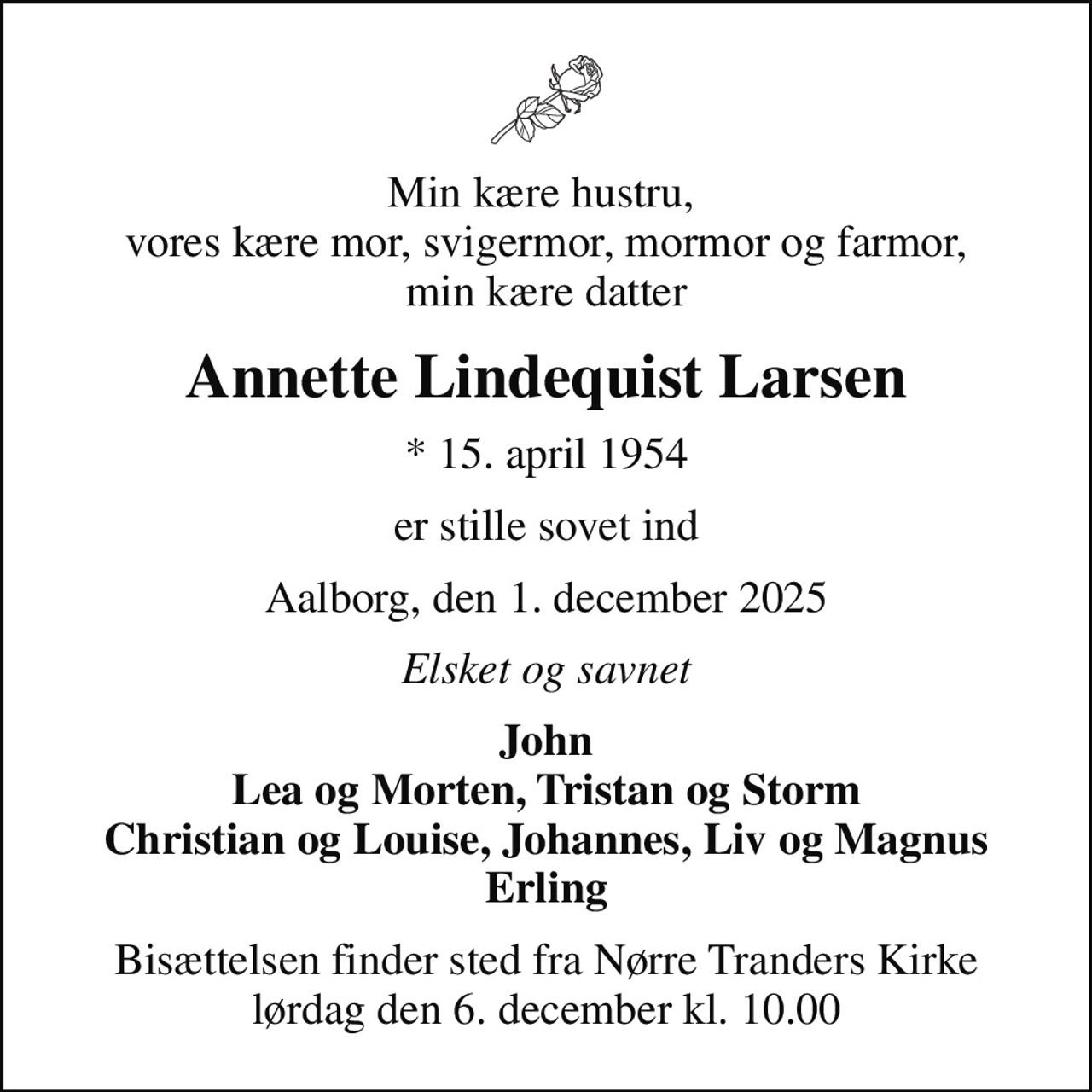 Min kære hustru,  vores kære mor, svigermor, mormor og farmor, min kære datter
Annette Lindequist Larsen
* 15. april 1954
er stille sovet ind
Aalborg, den 1. december 2025
Elsket og savnet
John Lea og Morten, Tristan og Storm Christian og Louise, Johannes, Liv og Magnus Erling
Bisættelsen finder sted fra Nørre Tranders Kirke  lørdag den 6. december kl. 10.00