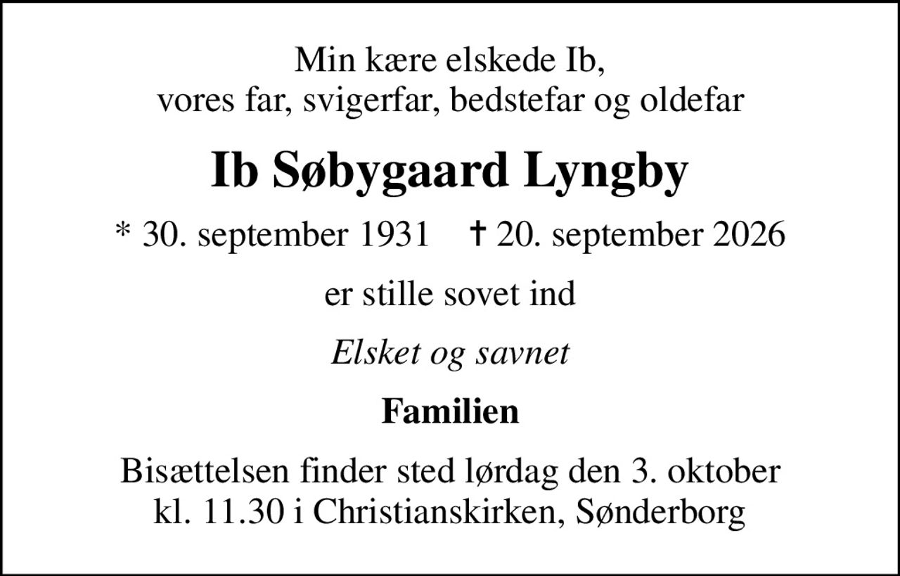 Min kære elskede Ib, vores far, svigerfar, bedstefar og oldefar
Ib Søbygaard Lyngby
* 30. september 1931    ✝ 20. september 2026
er stille sovet ind
Elsket og savnet
Familien
Bisættelsen finder sted lørdag den 3. oktober kl. 11.30 i Christianskirken, Sønderborg