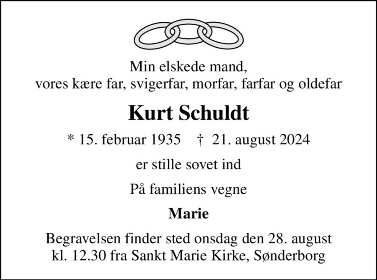 Min elskede mand, vores kære far, svigerfar, morfar, farfar og oldefar
Kurt Schuldt
* 15. februar 1935    ✝ 21. august 2024
er stille sovet ind
På familiens vegne
Marie
Begravelsen finder sted onsdag den 28. august kl. 12.30 fra Sankt Marie Kirke, Sønderborg