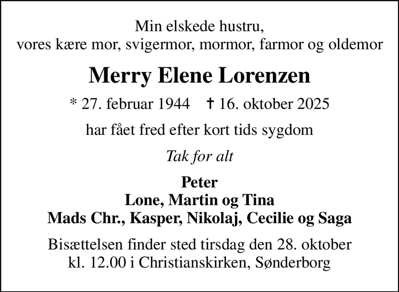 Min elskede hustru, vores kære mor, svigermor, mormor, farmor og oldemor
Merry Elene Lorenzen
* 27. februar 1944    ✝ 16. oktober 2025
har fået fred efter kort tids sygdom
Tak for alt
Peter Lone, Martin og Tina Mads Chr., Kasper, Nikolaj, Cecilie og Saga
Bisættelsen finder sted tirsdag den 28. oktober kl. 12.00 i Christianskirken, Sønderborg