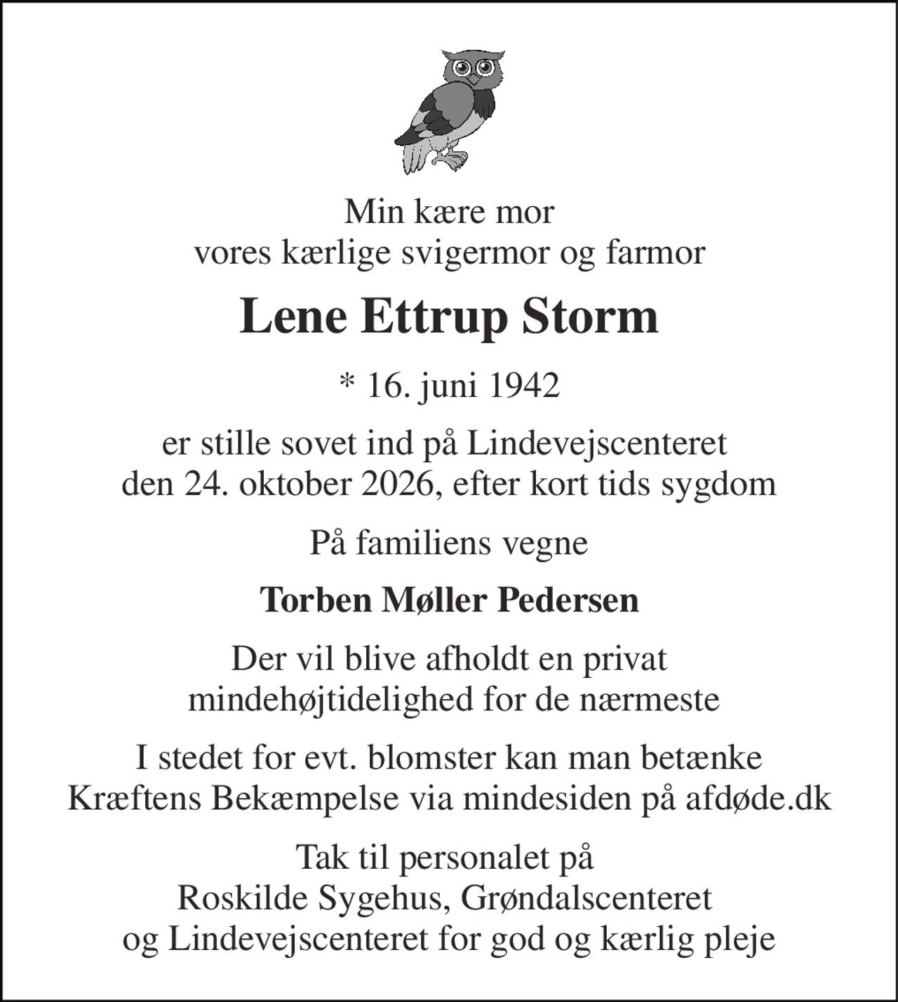 Min kære mor vores kærlige svigermor og farmor 
Lene Ettrup Storm 
* 16. juni 1942 
er stille sovet ind på Lindevejscenteret  den 24. oktober 2026, efter kort tids sygdom 
På familiens vegne 
Torben Møller Pedersen 
Der vil blive afholdt en privat  mindehøjtidelighed for de nærmeste 
I stedet for evt. blomster kan man betænke Kræftens Bekæmpelse via mindesiden på afdøde.dk 
Tak til personalet på  Roskilde Sygehus, Grøndalscenteret  og Lindevejscenteret for god og kærlig pleje